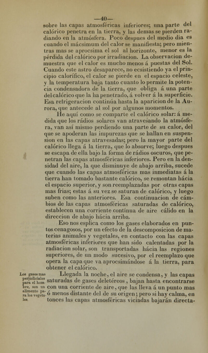 —40— sobre las capas atmosféricas inferiores; una parte del calórico penetra en la tierra, y las demás se pierden ra- diando en la atmósfera. Poco después del medio dia es cuando el mácsimum del calor se manifiesta; pero mien- tras mas se aprocsima el sol al horizonte, menor es la pérdida del calórico por irradiación. La observación de- muestra que el calor es mucho menos á puestas del Sol. Cuando este astro desaparece, no ecsistiendo ya el prin- cipio calorífico, el calor se pierde en el espacio celeste, y la temperatura baja tanto cuanto lo permite la poten- cia condensadora de la tierra, que obliga á una parte del calórico que la ha penetrado, á volver a la superficie. Esa refrigeración continúa hasta la aparición de la Au- rora, que antecede al sol por algunos momentos. He aquí como se comparte el calórico solar: á me- dida que los radios solares van atravesando la atmósfe- ra, van así mismo perdiendo una parte de su calor, del que se apoderan las impurezas que se hallan en suspen- sión en las capas atravesadas; pero la mayor parte del calórico llega a la tierra, que lo absorve; luego después se escapa de ella bajo la forma de radios oscuros, que pe- netran las capas atmosféricas inferiores. Pero en la den- sidad del aire, la que disminuye de abajo arriba, sucede que cuando las capas atmosféricas mas inmediatas á la tierra han tomado bastante calórico, se remontan hacia el espacio superior, y son reemplazadas por otras capas mas frias; estas á su vez se saturan de calórico, y luego suben como las anteriores. Esa continuación de cam- bios de las capas atmosféricas saturadas de calórico, establecen una corriente continua de aire cálido en la dirección de abajo hacia arriba. Eso nos esplica como los gases elaborados en pun- tos cenagosos, por un efecto de la descomposición de ma- terias animales y vegetales, en contacto con las capas atmosféricas inferiores que han sido calentadas por la radiación solar, son transportadas hacia las regiones superiores, de un modo sucesivo, por el reemplazo que opera la capa que va aprocsimándose á la tierra, para obtener el calórico. Loe gasea mas Llegada la noche, el aire se condensa, y las capas paTeiTom saturadas de gases deletéreos, bajan hasta encontrarse tre, son un con una corriente de aire, que las lleva á un punto mas íairoiegSa° menos distante del de su origen; pero si hay calma, en le». tonces las capas atmosféricas viciadas bajarán directa-