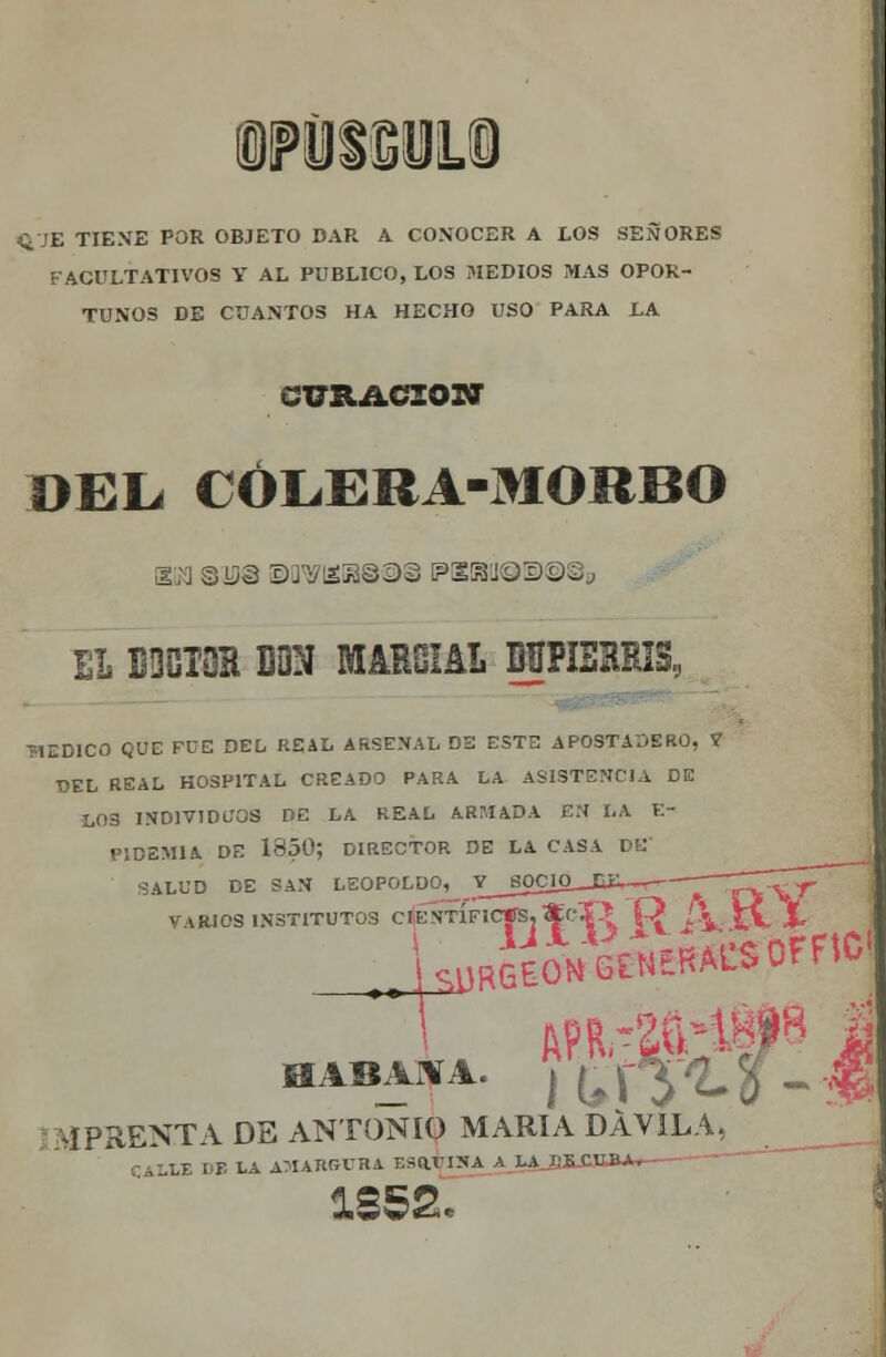 ft-JE TIENE POR OBJETO DAR A CONOCER A EOS SEÑORES FACULTATIVOS V AL PUBLICO, LOS MEDIOS MAS OPOR- TUNOS DE CUANTOS HA HECHO USO PARA LA CURACIÓN DEL* CÓLERA-MORBO BN sus swi£ias©§ i?e@!Í®!s>@©s EL BDOIOH DON MAHOIAL MPIBBRIS, T1EDICO QUE FUE DEL REAL ARSENAL DS ESTE APOSTADERO, 7 UEL REAL HOSPITAL CREADO PARA LA ASISTENCIA DE tOS INDIVIDUOS DE LA REAL ARMADA EN LA E- PID2M1A. DE 1850; DIRECTOR DE LA CASA DE' SALUD DE SAN LEOPOLDO^ Y_J¡OCW__S&,~r^ XVV^ VARIOS INSTITUTOS cÉStTfIC|Sj*CÍ> £2 <-\, iV X HABANA. H,\y'LÍ-m ÍPRENTA DE ANTONIO MARÍA DÁV1LA, ^__ LE DE LA AMARGURA ESaVINA A LA Sí CUBA,