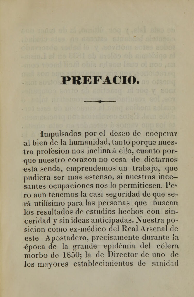 PREFACIO. Impulsados por el deseo de cooperar al bien de la humanidad, tanto porque nues- tra profesión nos inclina á ello, cuanto por- que nuestro corazón no cesa de dictarnos esta senda, emprendemos un trabajo, que pudiera ser mas estenso, si nuestras ince- santes ocupaciones nos lo permitiesen. Pe^ ro aun tenemos la casi seguridad de que se- rá útilísimo para las personas que buscan los resultados de estudios hechos con sin- ceridad y sin ideas anticipadas. Nuestra po- sición como ex-médico del Real Arsenal de este Apostadero, precisamente durante la época de la grande epidemia del cólera morbo de 1850; la de Director de uno de los mayores establecimientos de sanidad