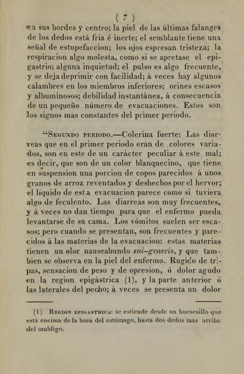 «en sus bordes y centro; la piel de las últimas falanges de los dedos está fria é inerte; el semblante tiene una señal de estupefacción; los ojos espresan tristeza; la respiración algo molesta, como si se apretase el epi- gastrio; alguna inquietud; el pulso es algo frecuente, y se deja deprimir con facilidad; á veces hay algunos calambres en los miembros inferiores; orines escasos y albuminosos; debilidad instantánea, á consecuencia de un pequeño número de evacuaciones. Estos son los signos mas constantes del primer periodo. Segundo periodo.—Colerina fuerte: Las diar- reas que en el primer periodo eran de colores varia- dos, son en este de un carácter peculiar á este mal; es decir, que son de un color blanquecino, que tiene en suspensión una porción de copos parecidos á unos granos de arroz reventados y deshechos por el hervor; el líquido de esta evacuación parece como si tuviera algo de feculento. Las diarreas son muy frecuentes, y á veces no dan tiempo para que el enfermo pueda levantarse de su cama. Los vómitos suelen ser esca- sos; pero cuando se presentan, son frecuentes y pare- cidos á las materias de la evacuación: estas materias tienen un olor nauseabundo sui-generis, y que tam- bién se observa en la piel del enfermo. Rugido de tri- pas, sensación de peso y de opresión, ó dolor agudo en la región epigástrica (1), y la parte anterior ó las laterales del pecho; á veces se presenta un dolor (1) Región- epigástrica: se estiende desde un huesesillo que está encima de la boca del estómago, hasta dos dedos mas arriba idel ombliífo.