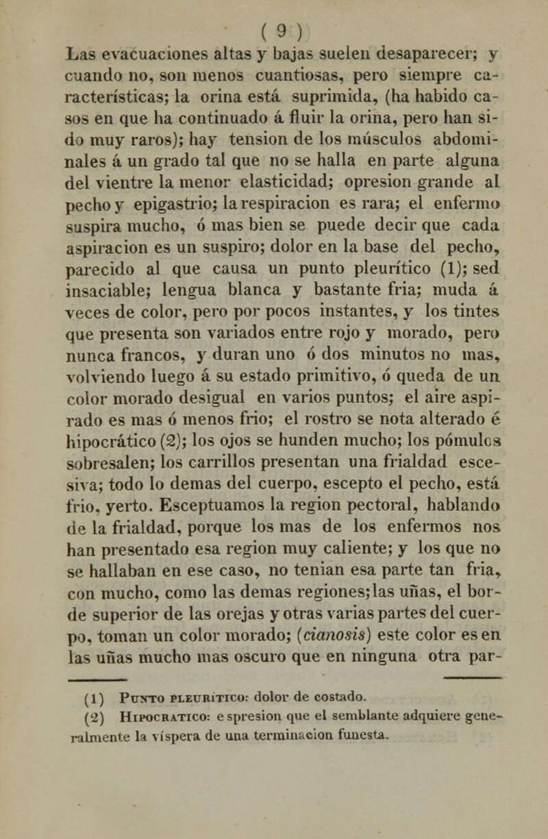 Las evacuaciones altas y bajas suelen desaparecer; y cuando no, son menos cuantiosas, pero siempre ca- racterísticas; la orina está suprimida, (ha habido ca- sos en que ha continuado á fluir la orina, pero han si- do muy raros); hay tensión de los músculos abdomi- nales á un grado tal que no se halla en parte alguna del vientre la menor elasticidad; opresión grande al pecho y epigastrio; la respiración es rara; el enfermo suspira mucho, ó mas bien se puede decir que cada aspiración es un suspiro; dolor en la base del pecho, parecido al que causa un punto pleurítico (1); sed insaciable; lengua blanca y bastante fría; muda á veces de color, pero por pocos instantes, y los tintes que presenta son variados entre rojo y morado, pero nunca francos, y duran uno ó dos minutos no mas, volviendo luego á su estado primitivo, ó queda de un color morado desigual en varios puntos; el aire aspi- rado es mas ó menos frío; el rostro se nota alterado é hipocrático (2); los ojos se hunden mucho; los pómulos sobresalen; los carrillos presentan una frialdad esce- siva; todo lo demás del cuerpo, escepto el pecho, está frió, yerto. Esceptuamos la región pectoral, hablando de la frialdad, porque los mas de los enfermos nos han presentado esa región muy caliente; y los que no se hallaban en ese caso, no tenían esa parte tan fria, con mucho, como las demás regiones; las uñas, el bor- de superior de las orejas y otras varias partes del cuer- po, toman un color morado; (cianosis) este color es en las uñas mucho mas oscuro que en ninguna otra par- (1) Puxto pleurítico: dolor de costado. (2) Hipocrático: e spresion que el semblante adquiere gene- ralmente la víspera de una terminación funesta.