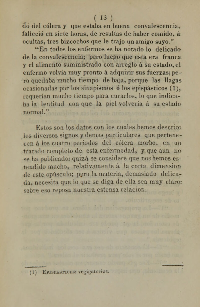 «lo del cólera y que estaba en buena convaíescencia, falleció en siete horas, de resultas de haber comido, á ocultas, tres bizcochos que le trajo un amigo suyo. En todos los enfermos se ha notado lo delicado de la convaíescencia; pero luego que esta era franca y el alimento suministrado con arreglo á su estado, el enfermo volvía muy pronto á adquirir sus fuerzas; pe- ro quedaba mucho tiempo de baja, porque las llagas ocasionadas por los sinapismos ó los epispásticos (1), requerían mucho tiempo para curarlos, lo que indica- ba la lentitud con que la piel volvería á su estado normal. Estos son los datos con ios cuales hemos descrito los diversos signos y demás particulares que pertene- cen á los cuatro periodos del cólera morbo, en un tratado completo de esta enfermedad, y que aun no se ha publicado: quizá se considere que nos hemos es- tendido mucho, relativamente á la corta dimensión de este opúsculo; pero la materia, demasiado delica- da, necesita que lo que se diga de ella sea muy claro: sobre eso reposa nuestra estensa relación. (i) Episfasticobi regigatoriofc