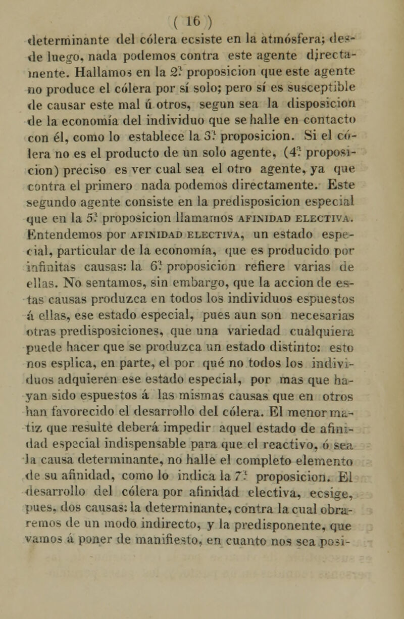 determinante tlel cólera ecsiste en la atmósfera; des- de luego, nada podemos contra este agente directa- mente. Hallamos en la 2.1 proposición que este agente no produce el cólera por sí solo; pero sí es susceptible de causar este mal ú otros, según sea la disposición de la economía del individuo que se halle en contacto con él, como lo establece la 3.1 proposición. Si el có- lera no es el producto de un solo agente, (4? proposi- ción) preciso es ver cual sea el otro agente, ya que contra el primero nada podemos directamente. Este segundo agente consiste en la predisposición especial que en la 5.1 proposición llamarnos afinidad electiva. Entendemos por afinidad electiva, un estado espe- cial, particular de la economía, que es producido por infinitas causas: la 6? proposición refiere varias de ellas. No sentamos, sin embargo, que la acción de es- tas causas produzca en todos los individuos espuestos á ellas, ese estado especial, pues aun son necesarias otras predisposiciones, que una variedad cualquiera puede hacer que se produzca un estado distinto: esto nos esplica, en parte, el por qué no todos los indivi- duos adquieren ese estado especial, por mas que ha- yan sido espuestos á las mismas causas que en otros han favorecido el desarrollo del cólera. El menor ma- tiz que resulte deberá impedir aquel estado de afini- dad esp2cial indispensable para que el reactivo, ó sea la causa determinante, no halle el completo elemento de su afinidad, como lo indica la 7.1 proposición. El desarrollo del cólera por afinidad electiva, ecsige, pues, dos causas: la determinante, contra la cual obra- remos de un modo indirecto, y la predisponente, que vamos á poner de manifiesto, en cuanto nos sea po3Í-