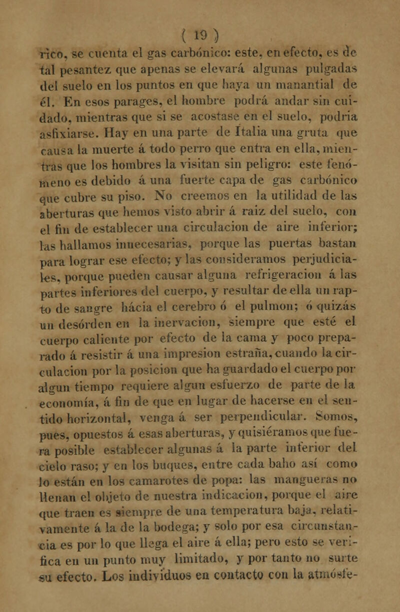 (») rico, se cuenta el gas carbónico: este, en efecto, es de tal pesantez que apenas se elevará algunas pulgadas del suelo en los puntos en que haya un manantial de él. En esos parages, el hombre podrá andar sin cui- dado, mientras que si se acostase en el sucio, podría asfixiarse. Hay en una parte de Italia una gruta que causa la muerte á todo perro que entra en ella, mien- tras que los hombres la visitan sin peligro: este fenó- meno es debido auna fuerte capa de gas carbónico eue cubre su piso. No creemos en la utilidad de las aberturas que hemos visto abrir á raíz del suelo, con el fin de establecer una circulación de aire inferior; las hallamos innecesarias, porque las puertas bastan para lograr ese efecto; y las consideramos perjudicia- les, porque pueden causar alguna refrigeración á las partes inferiores del cuerpo, y resultar de ella un rap- to de sangre hacia el cerebro ó el pulmón; ó quizás un desorden en la inervación, siempre que esté el cuerpo caliente por efecto de la cama y poco prepa- rado á resistir á una impresión estrafía, cuando la cir- culación por la posición que ha guardado el cuerpo por algún tiempo requiere algún esfuerzo de parte de la economía, á fin de que en lugar de hacerse en el sen- tido horizontal, venga á ser perpendicular. Somos, pues, opuestos á esas aberturas, y quisiéramos que fue- ra posible establecer algunas á la parte inferior del cielo raso; y en los buques, entre cada baho así como lo están en los camarotes de popa: las mangueras no llenan el objeto de nuestra indicación, porque el aire que traen es siempre de una temperatura baja, relati- vamente á la. de la bodega; y solo por esa circunstan- cia es por lo que llega el aire á ella; pero esto se veri- fica en un punto muy limitado, y por tanto no surte su efecto. Los individuos en contacto con la aünóste-