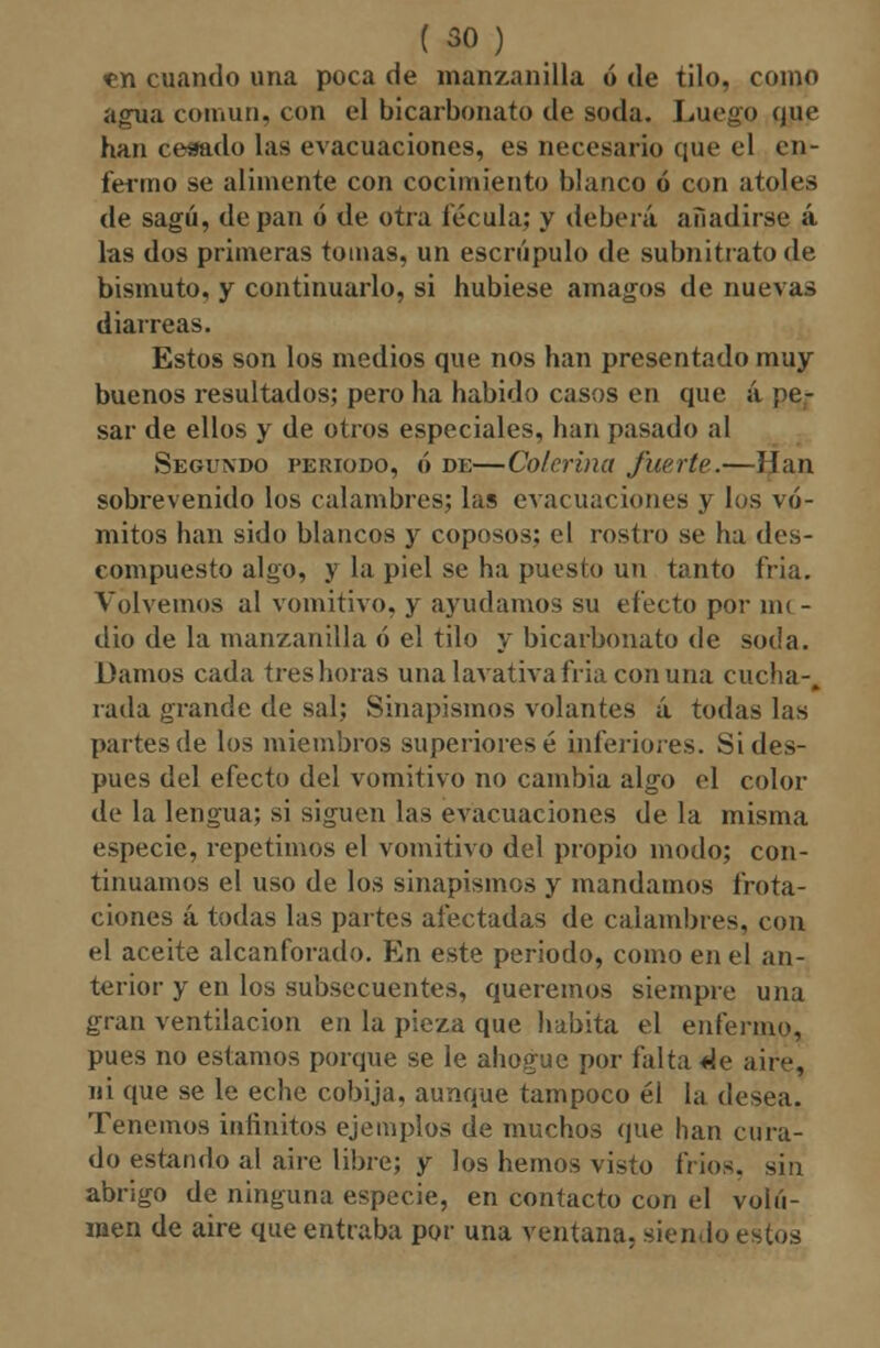 <en cuando una poca de manzanilla ó de tilo, como agua común, con el bicarbonato de soda. Luego que han cesado las evacuaciones, es necesario que el en- fermo se alimente con cocimiento blanco ó con atoles de sagú, de pan ó de otra fécula; y deberá añadirse á las dos primeras tomas, un escrúpulo de subnitrato de bismuto, y continuarlo, si hubiese amagos de nuevas diarreas. Estos son los medios que nos han presentado muy buenos resultados; pero ha habido casos en que á pe- sar de ellos y de otros especiales, han pasado al Segundo periodo, ó de—Colerina fuerte.—lian sobrevenido los calambres; las evacuaciones y los vó- mitos han sido blancos y coposos: el rostro se ha des- compuesto algo, y la piel se ha puesto un tanto fria. Volvemos al vomitivo, y ayudamos su electo por nu - dio de la manzanilla ó el tilo y bicarbonato de soda. Damos cada tres horas una lavativa fría con una cucha-, rada grande de sal; Sinapismos volantes á todas las partes de los miembros superiores é inferióles. Si des- pués del efecto del vomitivo no cambia algo el color de la lengua; si siguen las evacuaciones de la misma especie, repetimos el vomitivo del propio modo; con- tinuamos el uso de los sinapismos y mandamos frota- ciones á todas las partes afectadas de calambres, con el aceite alcanforado. En este periodo, como en el an- terior y en los subsecuentes, queremos siempre una gran ventilación en la pieza que habita el enfermo, pues no estamos porque se le ahogue por falta de aire, ni que se le eche cobija, aunque tampoco él la desea. Tenemos infinitos ejemplos de muchos que han cura- do estando al aire libre; y los hemos visto fríos, sin abrigo de ninguna especie, en contacto con el volu- men de aire que entraba por una ventana, sien.lo estos