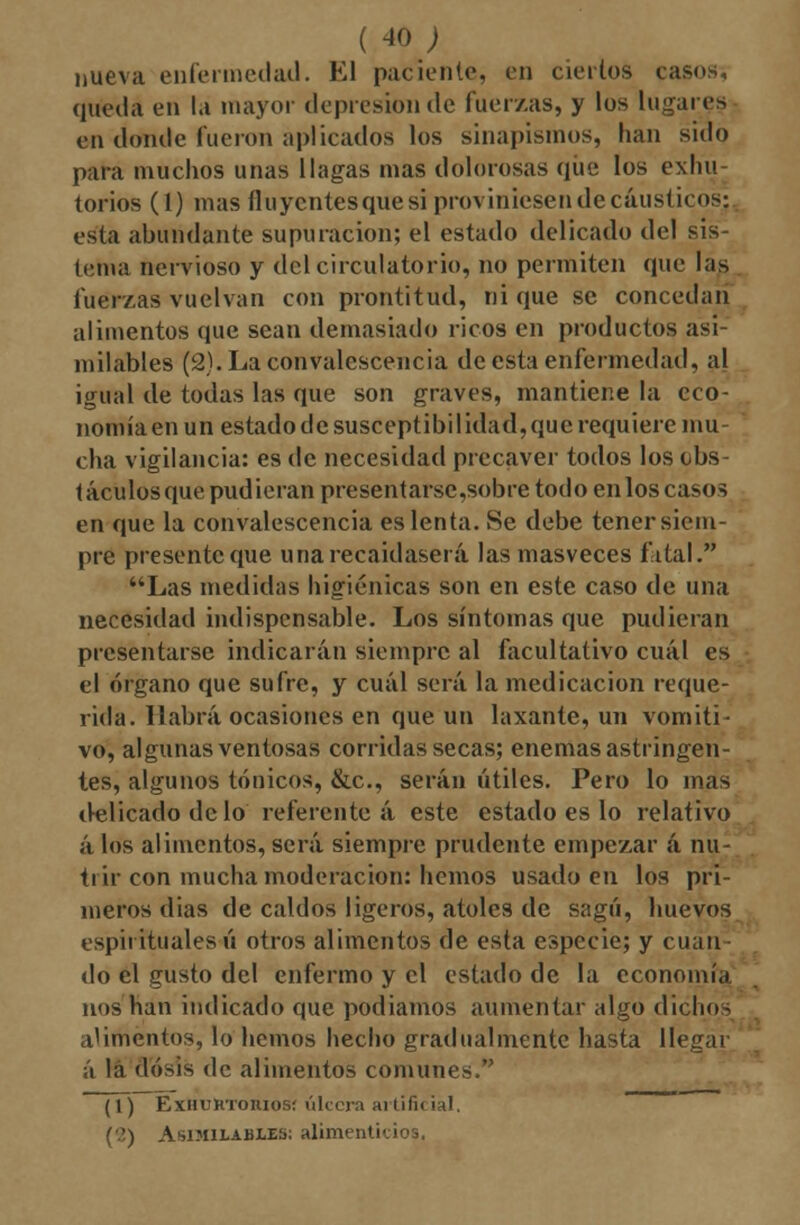 nueva enfermedad. El paciento, en ciertos casos, queda en la mayor depresión de fuerzas, y los lugares en donde fueron aplicados los sinapismos, han sido para muchos unas llagas mas dolorosas que los exhu torios (1) mas fluyentes que si proviniesen de cáusticos; esta abundante supuración; el estado delicado del sis- tenia nervioso y del circulatorio, no permiten que las tuerzas vuelvan con prontitud, ni que se concedan alimentos que sean demasiado ricos en productos asi- milables (2).Laconvalescencia de esta enfermedad, al igual de todas las que son graves, mantiene la eco- nomía en un estado de susceptibilidad, que requiere mu- cha vigilancia: es de necesidad precaver todos los obs- táculosque pudieran presentarse,sobre todo enlos casos en que la convalescencia es lenta. Se debe tener siem- pre presente que unarecaidaserá las masveces fatal.'* Las medidas higiénicas son en este caso de una necesidad indispensable. Los síntomas que pudieran presentarse indicarán siempre al facultativo cuál es el órgano que sufre, y cuál será la medicación reque- rida. Habrá ocasiones en que un laxante, un vomiti- vo, algunas ventosas corridas secas; enemas astringen- tes, algunos tónicos, &c, serán útiles. Pero lo mas delicado de lo referente á este estado es lo relativo á los alimentos, será siempre prudente empezar á nu- trir con mucha moderación: hemos usado en los pri- meros dias de caldos ligeros, atoles de sagú, huevos espirituales ú otros alimentos de esta especie; y cuan do el gusto del enfermo y el estado de la economía nos han indicado que podiamos aumentar algo dichos alimentos, lo hemos hecho gradualmente hasta llegar i la dosis de alimentos comunes. (1) ExiiuRToniosí úlcera artificial, ('?,) Asimilables; alimenticios,