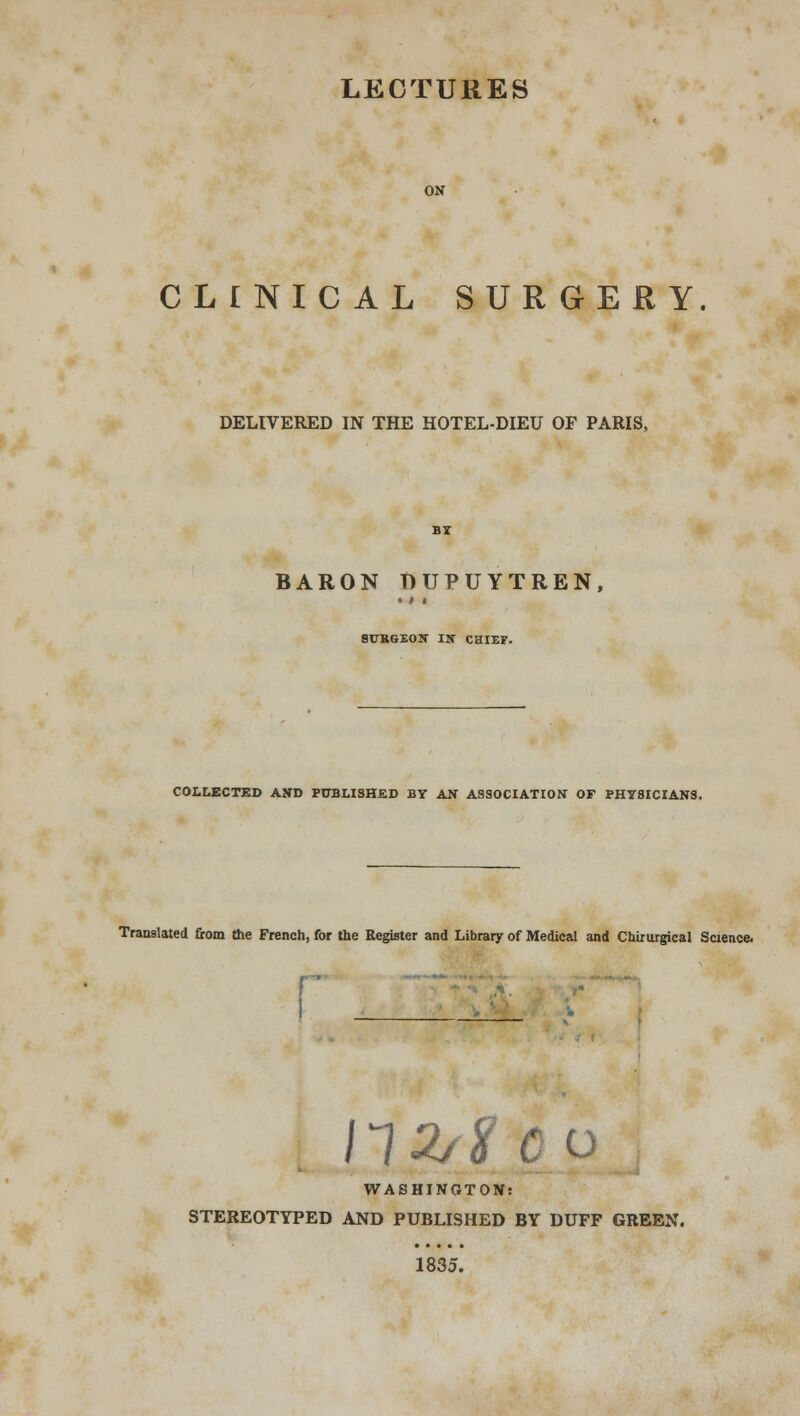 CLINICAL SURGERY DELIVERED IN THE HOTEL-DIEU OF PARIS, BARON DUPUYTREN, SURGEON IN CHIEF. COLLECTED AND PUBLISHED BY AN ASSOCIATION OF PHYSICIANS. Translated from the French, for the Register and Library of Medical and Chimrgical Science. 112/1? C 0 WASHINGTON: STEREOTYPED AND PUBLISHED BY DUFF GREEN. 1835.