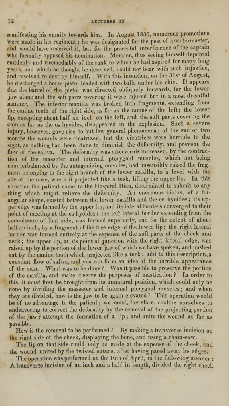 manifesting his enmity towards him. In August 1830, numerous promotions were made in his regiment; he was designated for the post of quartermaster, and would have received it, but for the powerful interference of the captain who formally opposed his nomination. Mercier, thus seeing himself deprived suddenly and irremediably of the rank to which he had aspired for many long years, and which he thought he deserved, could not bear with such injustice, and resolved to destroy himself. With this intention, on the 31st of August, he discharged a horse-pistol loaded with two balls under his chin. It appears that the barrel of the pistol was directed obliquely forwards, for the lower jaw alone and the soft parts covering it were injured but in a most dreadful manner. The inferior maxilla was broken into fragments, extending from the canine tooth of the right side, as far as the ramus of the left; the lower lip, excepting about half an inch on the left, and the soft parts covering the chin as far as the os hyoides, disappeared in the explosion. Such a severe injury, however, gave rise to but few general phenomena; at the end of two months the wounds were cicatrized, but the cicatrices were horrible to the sight, as nothing had been done to diminish the deformity, and prevent the flow of the saliva. The deformity was afterwards increased, by the contrac- tion of the masseter and internal pterygoid muscles, which not being counterbalanced by the antagonizing muscles, had insensibly raised the frag- ment belonging to the right branch of the lower maxilla, to a level with the alae of the nose, where it projected like a tusk, lifting the upper lip. In this situation the patient came to the Hospital Dieu, determined to submit to any thing which might relieve the deformity. An enormous hiatus, of a tri- angular shape, existed between the lower maxilla and the os hyoides; its up- per edge was formed by the upper lip, and its lateral borders converged to their point of meeting at the os hyoides; the left lateral border extending from the commissure of that side, was formed superiorly, and for the extent of about half an inch, by a fragment of the free edge of the lower lip; the right lateral border was formed entirely at the expense of the soft parts of the cheek and neck; the upper lip, at its point of junction with the right lateral edge, was raised up by the portion of the lower jaw of which we have spoken, and pushed out by the canine tooth which projected like a tusk; add to this description, a constant flow of saliva, and you can form an idea of the horrible appearance of the man. What was to be done ? Was it possible to preserve the portion of the maxilla, and make it serve the purposes of mastication ? In order to this, it must first be brought from its unnatural position, which could only be done by dividing the masseter and internal pterygoid muscles; and when they are divided, how is the jaw to be again elevated ? This operation would be of no advantage to the patient; we must, therefore, confine ourselves to endeavoring to correct the deformity by the removal of the projecting portion of the jaw; attempt the formation of a lip; and unite the wound as far as possible. How is the removal to be performed ? By making a transverse incision on the right side of the cheek, displaying the bone, and using a chain-saw. The lip on that side could only be made at the expense of the cheek, and the wound united by the twisted suture, after having pared away its edges. The operation was performed on the 16th of April, in the following manner : A transverse incision of an inch and a half in length, divided the right cheek