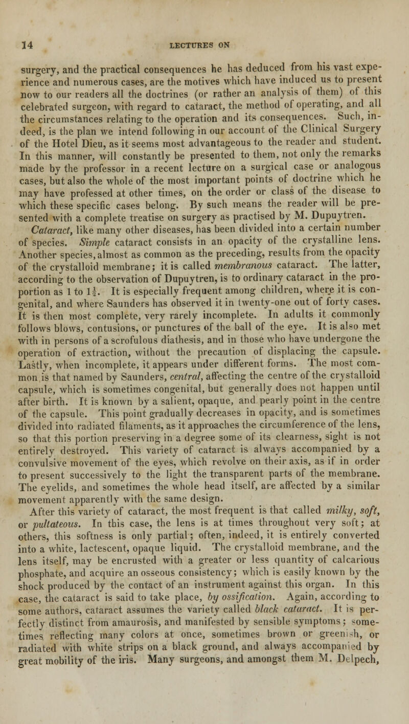 surgery, and the practical consequences he has deduced from his vast expe- rience and numerous cases, are the motives which have induced us to present now to our readers all the doctrines (or rather an analysis of them) of this celebrated surgeon, with regard to cataract, the method of operating, and all the circumstances relating to the operation and its consequences. Such, in- deed, is the plan we intend following in our account of the Clinical Surgery of the Hotel Dieu, as it seems most advantageous to the reader and student. In this manner, will constantly be presented to them, not only the remarks made by the professor in a recent lecture on a surgical case or analogous cases, but also the whole of the most important points of doctrine which he may have professed at other times, on the order or class of the disease to which these specific cases belong. By such means the reader will be pre- sented with a complete treatise on surgery as practised by M. Dupuytren. Cataract, like many other diseases, has been divided into a certain number of species. Simple cataract consists in an opacity of the crystalline lens. Another species, almost as common as the preceding, results from the opacity of the crystalloid membrane; it is called membranous cataract. The latter, according to the observation of Dupuytren, is to ordinary cataract in the pro- portion as 1 to 1|. It is especially frequent among children, where it is con- genital, and where Saunders has observed it in twenty-one out of forty cases. It is then most complete, very rarely incomplete. In adults it commonly follows blows, contusions, or punctures of the ball of the eye. It is also met with in persons of a scrofulous diathesis, and in those who have undergone the operation of extraction, without the precaution of displacing the capsule. Lastly, when incomplete, it appears under different forms. The most com- mon is that named by Saunders, central, affecting the centre of the crystalloid capsule, which is sometimes congenital, but generally does not happen until after birth. It is known by a salient, opaque, and pearly point in the centre of the capsule. This point gradually decreases in opacity, and is sometimes divided into radiated filaments, as it approaches the circumference of the lens, so that this portion preserving in a degree some of its clearness, sight is not entirely destroyed. This variety of cataract is always accompanied by a convulsive movement of the eyes, which revolve on their axis, as if in order to present successively to the light the transparent parts of the membrane. The eyelids, and sometimes the whole head itself, are affected by a similar movement apparently with the same design. After this variety of cataract, the most frequent is that called milky, soft, or pullateous. In this case, the lens is at times throughout very soft; at others, this softness is only partial; often, indeed, it is entirely converted into a white, lactescent, opaque liquid. The crystalloid membrane, and the lens itself, may be encrusted with a greater or less quantity of calcarious phosphate, and acquire an osseous consistency; which is easily known by the shock produced by the contact of an instrument against this organ. In this case, the cataract is said to take place, by ossification. Again, according to some authors, cataract assumes the variety called black cataract. It is per- fectly distinct from amaurosis, and manifested by sensible symptoms ; some- times reflecting many colors at once, sometimes brown or green. ~h, or radiated with white strips on a black ground, and always accompanied by great mobility of the iris. Many surgeons, and amongst them M. Dtlpech,