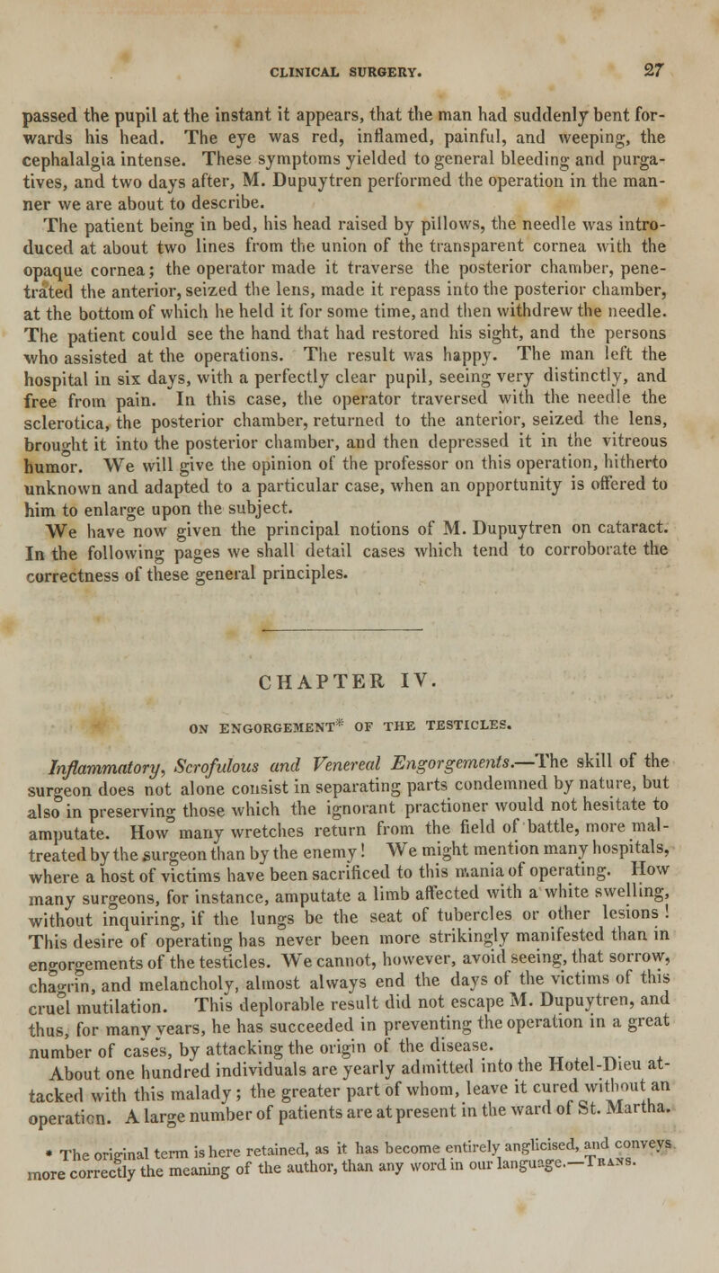 passed the pupil at the instant it appears, that the man had suddenly bent for- wards his head. The eye was red, inflamed, painful, and weeping, the cephalalgia intense. These symptoms yielded to general bleeding and purga- tives, and two days after, M. Dupuytren performed the operation in the man- ner we are about to describe. The patient being in bed, his head raised by pillows, the needle was intro- duced at about two lines from the union of the transparent cornea with the opaque cornea; the operator made it traverse the posterior chamber, pene- trated the anterior, seized the lens, made it repass into the posterior chamber, at the bottom of which he held it for some time, and then withdrew the needle. The patient could see the hand that had restored his sight, and the persons who assisted at the operations. The result was happy. The man left the hospital in six days, with a perfectly clear pupil, seeing very distinctly, and free from pain. In this case, the operator traversed with the needle the sclerotica, the posterior chamber, returned to the anterior, seized the lens, brought it into the posterior chamber, and then depressed it in the vitreous humor. We will give the opinion of the professor on this operation, hitherto unknown and adapted to a particular case, when an opportunity is offered to him to enlarge upon the subject. We have now given the principal notions of M. Dupuytren on cataract. In the following pages we shall detail cases which tend to corroborate the correctness of these general principles. CHAPTER IV ON ENGORGEMENT* OF THE TESTICLES. Inflammatory, Scrofulous and Venereal Engorgements.—-The skill of the surgeon does not alone consist in separating parts condemned by nature, but also in preserving those which the ignorant practioner would not hesitate to amputate. How many wretches return from the field of battle, more mal- treated by the surgeon than by the enemy! We might mention many hospitals, where a host of victims have been sacrificed to this mania of operating. How many surgeons, for instance, amputate a limb affected with a white swelling, without inquiring, if the lungs be the seat of tubercles or other lesions ! This desire of operating has never been more strikingly manifested than m engorgements of the testicles. We cannot, however, avoid seeing, that sorrow, chagrin, and melancholy, almost always end the days of the victims of this cruel mutilation. This deplorable result did not escape M. Dupuytren, and thus, for many vears, he has succeeded in preventing the operation in a great number of case's, by attacking the origin of the disease. . _ _ About one hundred individuals are yearly admitted into the Hotel-Dieu at- tacked with this malady; the greater part of whom, leave it cured without an operation. A large number of patients are at present in the ward of St. Martha. • The original term is here retained, as it has become entirely anglicised, and conveys more correctly the meaning of the author, than any word in our language.-TiiANs.