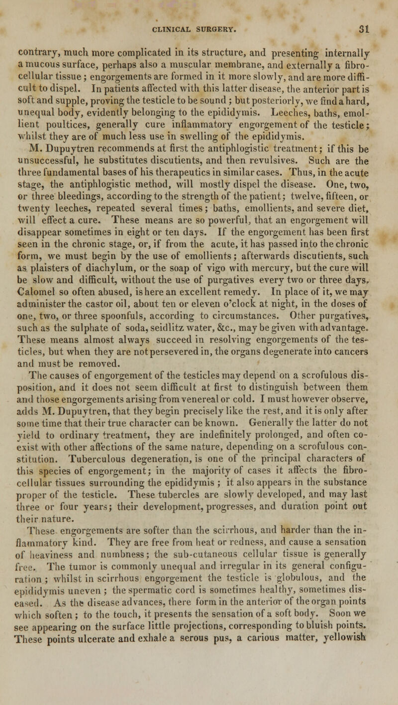 contrary, much more complicated in its structure, and presenting internally a mucous surface, perhaps also a muscular membrane, and externally a fibro- cellular tissue; engorgements are formed in it more slowly, and are more diffi- cult to dispel. In patients affected with this latter disease, the anterior part is soft and supple, proving the testicle to be sound ; but posteriorly, we find a hard, unequal body, evidently belonging to the epididymis. Leeches, baths, emol- lient poultices, generally cure inflammatory engorgement of the testicle; whilst they are of much less use in swelling of the epididymis. M. Dupuytren recommends at first the antiphlogistic treatment; if this be unsuccessful, he substitutes discutients, and then revulsives. Such are the three fundamental bases of his therapeutics in similar cases. Thus, in the acute stage, the antiphlogistic method, will mostly dispel the disease. One, two, or three bleedings, according to the strength of the patient; twelve, fifteen, or twenty leeches, repeated several times; baths, emollients, and severe diet, will effect a cure. These means are so powerful, that an engorgement will disappear sometimes in eight or ten days. If the engorgement has been first seen in the chronic stage, or, if from the acute, it has passed into the chronic form, we must begin by the use of emollients; afterwards discutients, such as plaisters of diachylum, or the soap of vigo with mercury, but the cure will be slow and difficult, without the use of purgatives every two or three days. Calomel so often abused, is here an excellent remedy. In place of it, we may administer the castor oil, about ten or eleven o'clock at night, in the doses of one, two, or three spoonfuls, according to circumstances. Other purgatives, such as the sulphate of soda, seidlitz water, &c, may be given with advantage. These means almost always succeed in resolving engorgements of the tes- ticles, but when they are notpersevered in, the organs degenerate into cancers and must be removed. The causes of engorgement of the testicles may depend on a scrofulous dis- position, and it does not seem difficult at first to distinguish between them and those engorgements arising from venereal or cold. I must however observe, adds M. Dupuytren, that they begin precisely like the rest, and it is only after some time that their true character can be known. Generally the latter do not yield to ordinary treatment, they are indefinitely prolonged, and often co- exist with other affections of the same nature, depending on a scrofulous con- stitution. Tuberculous degeneration, is one of the principal characters of this species of engorgement; in the majority of cases it affects the fibro- cellular tissues surrounding the epididymis ; it also appears in the substance proper of the testicle. These tubercles are slowly developed, and may last three or four years; their development, progresses, and duration point out their nature. These engorgements are softer than the scirrhous, and harder than the in- flammatory kind. They are free from heat or redness, and cause a sensation of heaviness and numbness; the sub-cutaneous cellular tissue is generally free. The tumor is commonly unequal and irregular in its general configu- ration ; whilst in scirrhous engorgement the testicle is globulous, and the epididymis uneven ; the spermatic cord is sometimes healthy, sometimes dis- eased. As the disease advances, there form in the anterior of the organ points which soften ; to the touch, it presents the sensation of a soft body. Soon we see appearing on the surface little projections, corresponding to bluish points. These points ulcerate and exhale a serous pus, a carious matter, yellowish