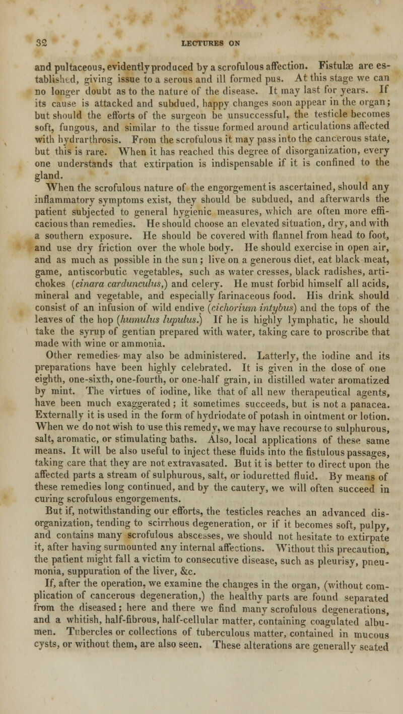 and pultaceous, evidently produced by a scrofulous affection. Fistulae are es- tablish d, giving issue to a serous and ill formed pus. At this stage we can no longer doubt as to the nature of the disease. It may last for years. If its cause is attacked and subdued, happy changes soon appear in the organ; but should the efforts of the surgeon be unsuccessful, the testicle becomes soft, fungous, and similar to the tissue formed around articulations affected with hydrarthrosis. From the scrofulous it may pass into the cancerous state, but this is rare. When it has reached this degree of disorganization, every one understands that extirpation is indispensable if it is confined to the gland. When the scrofulous nature of the engorgement is ascertained, should any inflammatory symptoms exist, they should be subdued, and afterwards the patient subjected to general hygienic measures, which are often more effi- cacious than remedies. He should choose an elevated situation, dry, and with a southern exposure. He should be covered with flannel from head to foot, and use dry friction over the whole body. He should exercise in open air, and as much as possible in the sun; live on a generous diet, eat black meat, game, antiscorbutic vegetables, such as water cresses, black radishes, arti- chokes (cinara cardunculus,) and celery. He must forbid himself all acids, mineral and vegetable, and especially farinaceous food. His drink should consist of an infusion of wild endive {cichorium intybus) and the tops of the leaves of the hop (humulus lupulus.) If he is highly lymphatic, he should take the syrup of gentian prepared with water, taking care to proscribe that made with wine or ammonia. Other remedies- may also be administered. Latterly, the iodine and its preparations have been highly celebrated. It is given in the dose of one eighth, one-sixth, one-fourth, or one-half grain, in distilled water aromatized by mint. The virtues of iodine, like that of all new therapeutical agents, have been much exaggerated; it sometimes succeeds, but is not a panacea. Externally it is used in the form of hydriodate of potash in ointment or lotion. When we do not wish to use this remedy, we may have recourse to sulphurous, salt, aromatic, or stimulating baths. Also, local applications of these same means. It will be also useful to inject these fluids into the fistulous passages, taking care that they are not extravasated. But it is better to direct upon the affected parts a stream of sulphurous, salt, or ioduretted fluid. By means of these remedies long continued, and by the cautery, we will often succeed in curing scrofulous engorgements. But if, notwithstanding our efforts, the testicles reaches an advanced dis- organization, tending to scirrhous degeneration, or if it becomes soft, pulpy, and contains many scrofulous abscesses, we should not hesitate to extirpate it, after having surmounted any internal affections. Without this precaution, the patient might fall a victim to consecutive disease, such as pleurisy, pneu- monia, suppuration of the liver, &c. If, after the operation, we examine the changes in the organ, (without com- plication of cancerous degeneration,) the healthy parts are found separated from the diseased; here and there we find many scrofulous degenerations, and a whitish, half-fibrous, half-cellular matter, containing coagulated albu- men. Tubercles or collections of tuberculous matter, contained in mucous cysts, or without them, are also seen. These alterations are generally seated
