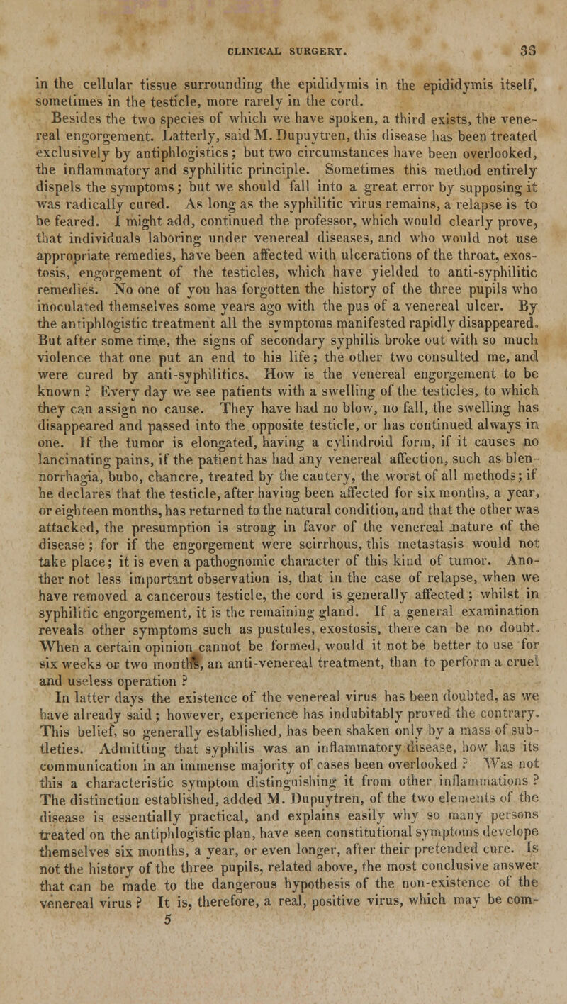 in the cellular tissue surrounding the epididymis in the epididymis itself, sometimes in the testicle, more rarely in the cord. Besides the two species of which we have spoken, a third exists, the vene- real engorgement. Latterly, said M.Dupuytren, this disease has been treated exclusively by antiphlogistics; but two circumstances have been overlooked, the inflammatory and syphilitic principle. Sometimes this method entirely dispels the symptoms; but we should fall into a great error by supposing it was radically cured. As long as the syphilitic virus remains, a relapse is to be feared. I might add, continued the professor, which would clearly prove, that individuals laboring under venereal diseases, and who would not use appropriate remedies, have been affected with ulcerations of the throat, exos- tosis, engorgement of the testicles, which have yielded to anti-syphilitic remedies. No one of you has forgotten the history of the three pupils who inoculated themselves some years ago with the pus of a venereal ulcer. By the antiphlogistic treatment all the symptoms manifested rapidly disappeared. But after some time, the signs of secondary syphilis broke out with so much violence that one put an end to his life; the other two consulted me, and were cured by anti-syphilitics. How is the venereal engorgement to be known ? Every day we see patients with a swelling of the testicles, to which they can assign no cause. They have had no blow, no fill, the swelling has disappeared and passed into the opposite testicle, or has continued always in one. If the tumor is elongated, having a cylindroid form, if it causes no lancinating pains, if the patient has had any venereal affection, such as blen norrhagia, bubo, chancre, treated by the cautery, the worst of all methods; if he declares that the testicle, after having been affected for six months, a year, or eighteen months, has returned to the natural condition, and that the other was attacked, the presumption is strong in favor of the venereal .nature of the disease; for if the engorgement were scirrhous, this metastasis would not take place; it is even a pathognomic character of this kind of tumor. Ano- ther not less important observation is, that in the case of relapse, when we have removed a cancerous testicle, the cord is generally affected; whilst in syphilitic engorgement, it is the remaining gland. If a general examination reveals other symptoms such as pustules, exostosis, there can be no doubt, When a certain opinion cannot be formed, would it not be better to use for six weeks or two montHl, an anti-venereal treatment, than to perform a cruel and useless operation ? In latter days the existence of the venereal virus has been doubted, as we have already said; however, experience has indubitably proved the contrary., This belief, so generally established, has been shaken only by a mass of sub- tleties. Admitting that syphilis was an inflammatory disease, how has its communication in an immense majority of cases been overlooked ? Was not this a characteristic symptom distinguishing it from other inflammations ? The distinction established, added M. Dupuytren, of the two elements of the disease is essentially practical, and explains easily why so many persons treated on the antiphlogistic plan, have seen constitutional symptoms develope themselves six months, a year, or even longer, after their pretended cure. Is not the history of the three pupils, related above, the most conclusive answer that can be made to the dangerous hypothesis of the non-existence of the venereal virus ? It is, therefore, a real, positive virus, which may be com- 5