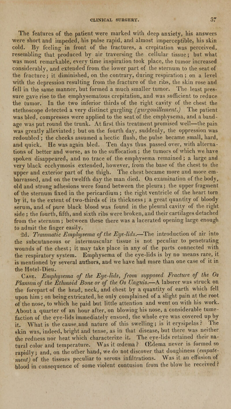 The features of the patient were marked with deep anxiety, his answers were short and impeded, his pulse rapid, and almost imperceptible, his skin cold. By feeling in front of the fractures, a crepitation was perceived, resembling that produced by air traversing the cellular tissue; but what was most remarkable, every time inspiration took place, the tumor increased considerably, and extended from the lower part of the sternum to the seat of the fracture; it diminished, on the contrary, during respiration; on a level with the depression resulting from the fracture of the ribs, the skin rose and fell in the same manner, but formed a much smaller tumor. The least pres- sure gave rise to the emphysematous crepitation, and was sufficient to reduce the tumor. In the two inferior thirds of the right cavity of the chest the stethoscope detected a very distinct gurgling (gurgouillement.) The patient was bled, compresses were applied to the seat of the emphysema, and a band- age was put round the trunk. At first this treatment promised well—the pain was greatly alleviated ; but on the fourth day, suddenly, the oppression was redoubled ; the cheeks assumed a hectic flush, the pulse became small, hard, and quick. He was again bled. Ten days thus passed over, with alterna- tions of better and worse, as to the suffocation; the tumors of which we have spoken disappeared, and no trace of the emphysema remained; a large and very black ecchymosis extended, however, from the base of the chest to the upper and exterior part of the thigh. The chest became more and more em- barrassed, and on the twelfth day the man died. On examination of the body, old and strong adhesions were found between the pleura; the upper fragment of the sternum fixed in the pericardium ; the right ventricle of the heart torn. by it, to the extent of two-thirds of its thickness; a great quantity of bloody serum, and of pure black blood was found in the pleural cavity of the right side ; the fourth, fifth, and sixth ribs were broken, and their cartilages detached from the sternum; between these there was a lacerated opening large enough to admit the finger easily. 2d. Traumatic Emphysema of the Eye-lids.—The introduction of air into the subcutaneous or intermuscular tissue is not peculiar to penetrating wounds of the chest; it may take place in any of the parts connected with the respiratory system. Emphysema of the eye-lids is by no means rare, it is mentioned by several authors, and we have had more than one case of it in the Hotel-Dieu. Case. Emphysema of the Eye-lids, from supposed Fracture of the Os Planum of the Ethmoid Bone or of the Os Unguis.—A laborer was struck on the forepart of the head, neck, and chest by a quantity of earth which fell upon him; on being extricated, he only complained of a slight pain at the root of the nose, to which he paid but little attention and went on with his work. About a quarter of an hour after, on blowing his nose, a considerable tume- faction of the eye-lids immediately ensued, the whole eye was covered up by it. What is the cause and nature of this swelling; is it erysipelas ? The skin was, indeed, bright and tense, as in that disease, but there was neither the redness nor heat which characterize it. The eye-lids retained their na- tural color and temperature. Was it oedema? CEdema never is formed so rapidly; and, on the other hand, we do not discover that doughiness (empate- ment) of the tissues peculiar to serous infiltrations. Was it an effusion of blood in consequence of some violent contusion from the blow he received ?