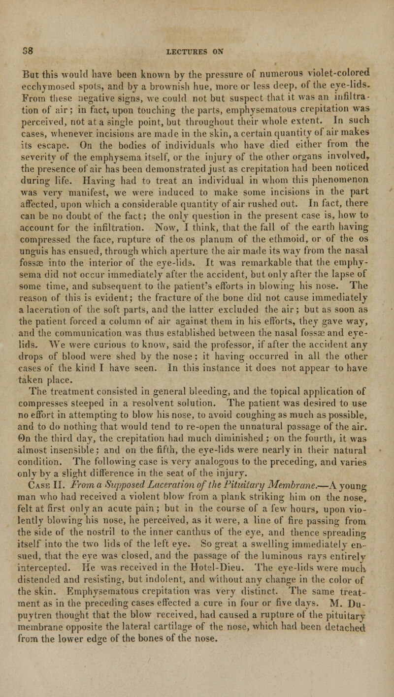 But this Mould have been known by the pressure of numerous violet-colored ecchymosed spots, and by a brownish hue, more or less deep, of the eye-lids. From these negative signs, we could not but suspect that it was an infiltra- tion of air; in fact, upon touching the parts, emphysematous crepitation was perceived, not at a single point, but throughout their whole extent. In such cases, whenever incisions are made in the skin, a certain quantity ot air makes its escape. On the bodies of individuals who have died either from the severity of the emphysema itself, or the injury of the other organs involved, the presence of air has been demonstrated just as crepitation had been noticed during life. Having had to treat an individual in whom this phenomenon was very manifest, we were induced to make some incisions in the part affected, upon which a considerable quantity of air rushed out. In fact, there can be no doubt of the fact; the only question in the present case is, how to account for the infiltration. Now, I think, that the fall of the earth having compressed the face, rupture of the os planum of the ethmoid, or of the os unguis has ensued, through which aperture the air made its way from the nasal fossas into the interior of the eye-lids. It was remarkable that the emphy- sema did not occur immediately after the accident, but only after the lapse of some time, and subsequent to the patient's efforts in blowing his nose. The reason of this is evident; the fracture of the bone did not cause immediately a laceration of the soft parts, and the latter excluded the air; but as soon as the patient forced a column of air against them in his efforts, they gave way, and the communication was thus established between the nasal fossas and eye- lids. We were curious to know, said the professor, if after the accident any drops of blood were shed by the nose; it having occurred in all the other cases of the kind I have seen. In this instance it does not appear to have taken place. The treatment consisted in general bleeding, and the topical application of compresses steeped in a resolvent solution. The patient was desired to use no effort in attempting to blow his nose, to avoid coughing as much as possible, and to do nothing that would tend to re-open the unnatural passage of the air. On the third day, the crepitation had much diminished ; on the fourth, it was almost insensible; and on the fifth, the eye-lids were nearly in their natural condition. The following case is very analogous to the preceding, and varies only by a slight difference in the seat of the injury. Case II. From a Supposed Laceration of the Pituitary Membrane.—A young man who had received a violent blow from a plank striking him on the nose, felt at first only an acute pain; but in the course of a few hours, upon vio- lently blowing his nose, he perceived, as it were, a line of fire passing from the side of the nostril to the inner canthus of the eye, and thence spreading itself into the two lids of the left eye. So great a swelling immediately en- sued, that the eye was closed, and the passage of the luminous rays entirely intercepted. He was received in the Hotel-Dieu. The eye-lids were much distended and resisting, but indolent, and without any change in the color of the skin. Emphysematous crepitation was very distinct. The same treat- ment as in the preceding cases effected a cure in four or five days. M. Du- puytren thought that the blow received, had caused a rupture of the pituitary membrane opposite the lateral cartilage of the nose, which had been detached from the lower edse of the bones of the nose.