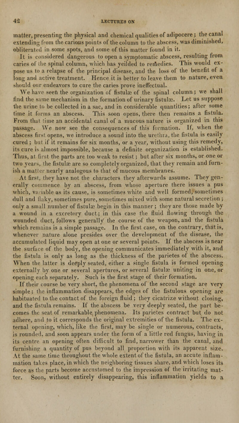 matter, presenting the physical and chemical qualities of adipocere; the canal extending from the carious points of the column to the abscess, was diminished, obliterated in some spots, and some of this matter found in it. It is considered dangerous to open a symptomatic abscess, resulting from caries of ihe spinal column, which has yeilded to remedies. This would ex- pose us to a relapse of the principal disease, and the loss of the benefit of a long and active treatment. Hence it is better to leave them to nature, even should our endeavors to cure the caries prove ineffectual. We have seen the organization of fistulae of the spinal column ; we shall find the same mechanism in the formation of urinary fistulae. Let us suppose the urine to be collected in a sac, and in considerable quantities; alter some time it forms an abscess. This soon opens, there then remains a fistula. From that time an accidental canal of a mucous nature is organized in this passage. We now see the consequences of this formation. If, when the abscess first, opens, we introduce a sound into the urethra, the fistula is easily cured ; but if it remains for six months, or a year, without using this remedy, its cure is almost impossible, because a definite organization is established. Thus, at first the parts are too weak to resist; but after six months, or one or two years, the fistulae are so completely organized, that they remain and furn- ish a matter nearly analogous to that of mucous membranes. At first, they have not the characters they afterwards assume. They gen- erally commence by an abscess, from whose aperture there issues a pus which, Variable as its cause, is sometimes white and well formed, sometimes dull and ilaky, sometimes pure, sometimes mixed with some natural secretion ; only a small number of fistulae begin in this manner; they are those made by a wound in a excretory duct; in this case the fluid flowing through the wounded duct, follows generally the course of the weapon, and the fistula which remains is a simple passage. In the first case, on the contrary, that is, whenever nature alone presides over the development of the disease, the accumulated liquid may open at one or several points. If the abscess is near the surface of the body, the opening communicates immediately with it, and the fistula is only as long as the thickness of the parietes of the abscess. When the latter is deeply seated, either a single fistula is formed opening externally by one or several apertures, or several fistulae uniting in one, or opening each separately. Such is the first stage of their formation. If their course be very short, the phenomena of the second stage are very simple; the inflammation disappears, the edges of the fistulous opening are habituated to the contact of the foreign fluid ; they cicatrize without closing, and the fistula remains. If the abscess be very deeply seated, the part be- comes the seat of remarkable, phenomena. Its parietes contract but do not adhere, and to it corresponds the original extremities of the fistula. The ex- ternal opening, which, like the first, may be single or numerous, contracts, is rounded, and soon appears under the form of a little red fungus, having in its centre an opening often difficult to find, narrower than the canal, and furnishing a quantity of pus beyond all proportion with its apparent size. At the same time throughout the whole extent of the fistula, an accute inflam- mation takes place, in which the neighboring tissues share, and which loses its force as the parts become accustomed to the impression of the irritating mat- ter. Soon, without entirely disappearing, this inflammation yields to a