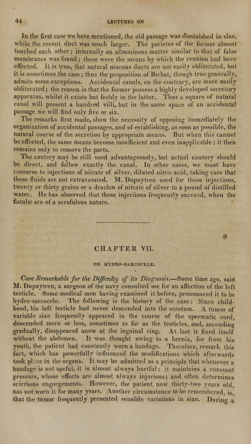 In the first case we have mentioned, the old passage was diminished in size, while the recent duct was much larger. The parietes of the former almost touched each other; internally an albuminous matter similar to that of false membranes was found; these were the means by which the reunion had been effected. It is true, that natural mucous ducts are not easily obliterated, but it is sometimes the case; thus the proposition of Bichat, though true generally, admits some exceptions. Accidental canals, on the contrary, are more easily obliterated; the reason is that the former possess a highly developed secretory apparatus, whilst it exists but feebly in the latter. Thus a square of natural canal will present a hundred villi, but in the same space of an accidental passage we will find only five or six. The remarks first made, show the necessity of opposing immediately the organization of accidental passages, and of establishing, as soon as possible, the natural course of the secretion by appropriate means. But when this cannot be effected, the same means become insufficient and even inapplicable ; it then remains only to remove the parts. The cautery may be still used advantageously, but actual cautery should be direct, and follow exactly the canal. In other cases, we must have recourse to injections of nitrate of silver, diluted nitric acid, taking care that these fluids are not extravasated. M. Dupuytren used for these injections, twenty or thirty grains or a drachm of nitrate of silver to a pound of distilled water. He has observed that these injections frequently succeed, when the fistulae are of a scrofulous nature. CHAPTER VII. ON HYDRO-SARCOCELE. Case Remarkable for the Difficulty of its Diagnosis.—Some time ago, said M. Dupuytren, a surgeon of the navy consulted me for an affection of the left testicle. Some medical men having examined it before, pronounced it to be hydro-sarcocele. The following is the history of the case: Since child- hood, his left testicle had never descended into the scrotum. A tumor of variable size frequently appeared in the course of the spermatic cord, descended more or less, sometimes as far as the testicles, and, ascending gradually, disappeared anew at the inguinal ring. At last it fixed itself without the abdomen. It was thought owing to a hernia, for from his youth, the patient had constantly worn a bandage. Therefore, remark this fact, which has powerfully influenced the modifications which afterwards took place in the organs. It may be admitted as a principle that whenever a bandage is not useful, it is almost always hurtful; it maintains a constant pressure, whose effects are almost always injurious; and often determines scirrhous engorgements. However, the patient now thirty-two years old, has not worn it for many years. Another circumstance to be remembered, is, that the tumor frequently presented sensible variations in size. During a