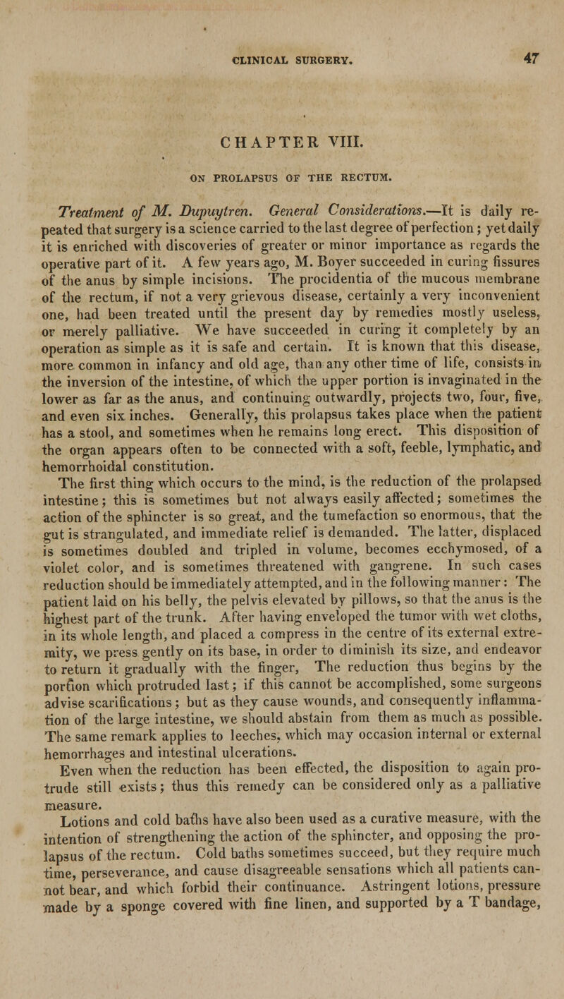 CHAPTER VIII. ON PROLAPSUS OF THE RECTUM. Treatment of M. Dupuytren. General Considerations.—It is daily re- peated that surgery is a science carried to the last degree of perfection; yet daily it is enriched with discoveries of greater or minor importance as regards the operative part of it. A few years ago, M. Boyer succeeded in curing fissures of the anus by simple incisions. The procidentia of the mucous membrane of the rectum, if not a very grievous disease, certainly a very inconvenient one, had been treated until the present day by remedies mostly useless, or merely palliative. We have succeeded in curing it completely by an operation as simple as it is safe and certain. It is known that this disease, more common in infancy and old age, than any other time of life, consists in the inversion of the intestine, of which the upper portion is invaginated in the lower as far as the anus, and continuing outwardly, projects two, four, five, and even six inches. Generally, this prolapsus takes place when the patient has a stool, and sometimes when he remains long erect. This disposition of the organ appears often to be connected with a soft, feeble, lymphatic, and hemorrhoidal constitution. The first thing which occurs to the mind, is the reduction of the prolapsed intestine; this is sometimes but not always easily affected; sometimes the action of the sphincter is so great, and the tumefaction so enormous, that the gut is strangulated, and immediate relief is demanded. The latter, displaced is sometimes doubled and tripled in volume, becomes ecchymosed, of a violet color, and is sometimes threatened with gangrene. In such cases reduction should be immediately attempted, and in the following manner: The patient laid on his belly, the pelvis elevated by pillows, so that the anus is the highest part of the trunk. After having enveloped the tumor with wet cloths, in its whole length, and placed a compress in the centre of its external extre- mity, we press gently on its base, in order to diminish its size, and endeavor to return it gradually with the finger, The reduction thus begins by the porfion which protruded last; if this cannot be accomplished, some surgeons advise scarifications; but as they cause wounds, and consequently inflamma- tion of the large intestine, we should abstain from them as much as possible. The same remark applies to leeches, which may occasion internal or external hemorrhages and intestinal ulcerations. Even when the reduction has been effected, the disposition to again pro- trude still exists; thus this remedy can be considered only as a palliative measure. Lotions and cold bafhs have also been used as a curative measure, with the intention of strengthening the action of the sphincter, and opposing the pro- lapsus of the rectum. Cold baths sometimes succeed, but they require much time, perseverance, and cause disagreeable sensations which all patients can- not bear, and which forbid their continuance. Astringent lotions, pressure made by a sponge covered with fine linen, and supported by a T bandage,