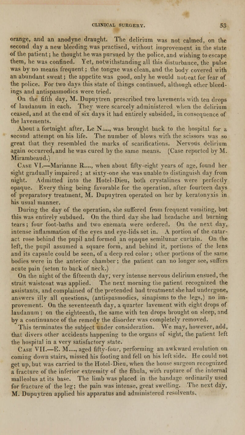 orange, and an anodyne draught. The delirium was not calmed, on the second day a new bleeding was practised, without improvement in the state of the patient; he thought he was pursued by the police, and wishing to escape them, he was confined. Yet, notwithstanding all this disturbance, the pulse was by no means frequent; the tongue was clean, and the body covered with an abundant sweat; the appetite was good, only he would notieat for fear of the police. For two days this state of things continued, although other bleed- ings and antispasmodics were tried. On the fifth day, M. Dupuytren prescribed two lavements with ten drops of laudanum in each. They were scarcely administered when the delirium ceased, and at the end of six days it had entirely subsided, in consequence of the lavements. About a fortnight after, Le N...., was brought back to the hospital for a second attempt on his life. The number of blows with the scissors was so great that they resembled the marks of scarifications. Nervous delirium again occurred, and he was cured by the same means. (Case reported by M. Mirambeaud.) Case VI.—Marianne R...., when about fifty-eight years of age, found her sight gradually impaired ; at sixty-one she was unable to distinguish day from night. Admitted into the Hotel-Dieu, both crystalines were perfectly opaque. Every thing being favorable for the operation, after fourteen days of preparatory treatment, M. Dupuytren operated on her by keratonyxis in his usual manner. During the day of the operation, she suffered from frequent vomiting, but this was entirely subdued. On the third day she had headache and burning tears; four foot-baths and two enemata were ordered. On the next day, intense inflammation of the eyes and eye-lids set in. A portion of the catar- act rose behind the pupil and formed an opaque semilunar curtain. On the left, the pupil assumed a square form, and behind it, portions of the lens and its capsule could be seen, of a deep red color; other portions of the same bodies were in the anterior chamber; the patient can no longer see, suffers acute pain (seton to back of neck.) On the night of the fifteenth day, very intense nervous delirium ensued, the strait waistcoat was applied. The next morning the patient recognized the assistants, and complained of the pretended bad treatment she had undergone, answers illy all questions, (antispasmodics, sinapisms to the legs,) no im- provement. On the seventeenth day, a quarter lavement with eight drops of laudanum ; on the eighteenth, the same with ten drops brought on sleep, and by a continuance of the remedy the disorder was completely removed. This terminates the subject under consideration. We may, however, add, that divers other accidents happening to the organs of sight, the patient left the hospital in a very satisfactory state. Case VII.—E. M...., aged fifty-four, performing an awkward evolution on coming down stairs, missed his footing and fell on his left side. He could not get up, but was carried to the Hotel-Dieu, when the house surgeon recognized a fracture of the inferior extremity of the fibula, with rupture of the internal malleolus at its base. The limb was placed in the bandage ordinarily used for fracture of the leg; the pain was intense, great swelling. The next day, M. Dupuytren applied his apparatus and administered resolvents.