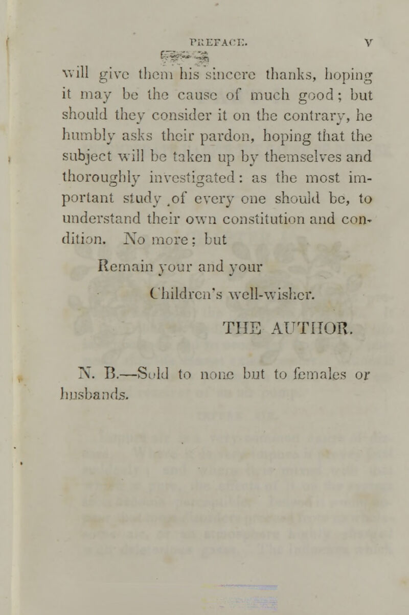 will give them his sincere thanks, hoping it may be the cause of much good; but should they consider it on the contrary, he humbly asks their pai-don, hoping that the subject will be taken up by themselves and thoroughly investigated: as the most im- portant study 4of every one should be, to understand their own constitution and con' dilion. No more ; but Remain your and your Children's well-wisher. THE AUTHOR. N. B.—Sold to none but to females or husbands.