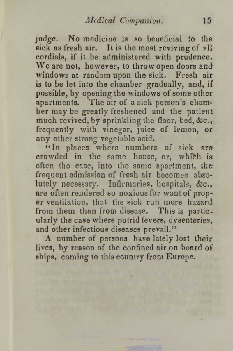 judge. No medicine is so beneficial to the sick as fresh air. It is the most reviving of all cordials, if it be administered with prudence. We are not, however, to throw open doors and windows at random upon the sick. Fresh air is to be let into the chamber gradually, and, if possible, by opening the windows of some other apartments. The air of a sick person's cham- ber may be greatly freshened and the patient much revived, by sprinkling the floor, bed, &c, frequently with vinegar, juice of lemon, or any other strong vegetable acid. In places where numbers of sick are crowded in the same house, or, which is often the case, into the same apartment, the frequent admission of fresh air become?; abso- lutely necessary. Infirmaries, hospitals, &c, are often rendered so noxious for want of prop- er ventilation, that the sick run more hazard from them than from disease. This is partic- ularly the case where putrid fevers, dysenteries, and other infectious diseases prevail. A number of persons have lately lost their lives, by reason of the confined air on board of ehips, coming to this country from Europe.
