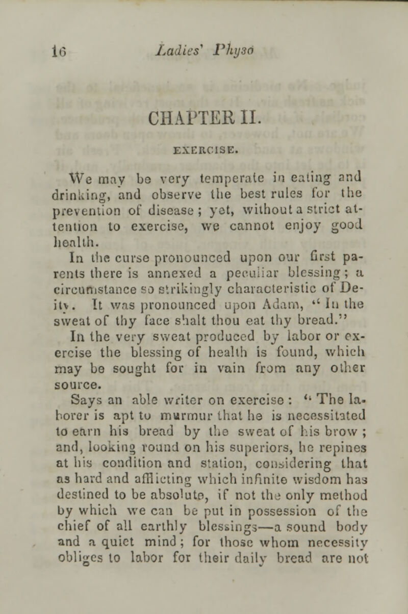 CHAPTER II. E-NXItCISE. We may be very temperate in eating and drinking, and observe the best rules for the prevention of disease; yet, without a strict at- tention to exercise, we cannot enjoy good lieal ih. In the curse pronounced upon our first pa- rents there is annexed a peculiar blessing; a circumstance so strikingly characteristic of De- itv. It was pronounced upon Adam, '' In the sweat of thy face shalt thou eat thy bread. In the very sweat produced by labor or ex- ercise the blessing of health is found, which may be sought for in vain from any other source. Says an able writer on exercise : '• The la- borer is apt to murmur that he is necessitated to earn his bread by the sweat of his brow ; and, looking round on his superiors, he repines at his condition and station, considering that as hard and afflicting which infinite wisdom has destined to be absolute, if not the only method by which we can be put in possession of the chief of all earthly blessings—a sound body and a quiet mind ; for those whom necessity obliges to labor for their daily bread are not