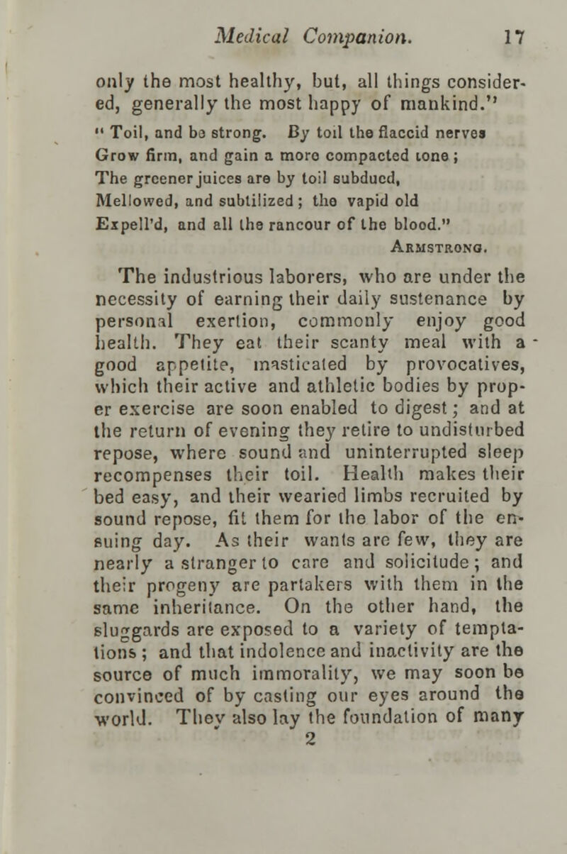 only the most healthy, but, all things consider- ed, generally the most happy of mankind.  Toil, and bo strong. By toil the flaccid nerves Grow firm, and gain a more compacted lone; The greener juices are by toil subdued, Mellowed, and subtilized ; the vapid old Expell'd, and all the rancour of the blood. Armstrong. The industrious laborers, who are under the necessity of earning their daily sustenance by personal exertion, commonly enjoy good health. They eat their scanty meal with a good appetite, masticated by provocatives, which their active and athletic bodies by prop- er exercise are soon enabled to digest; and at the return of evening they retire to undisturbed repose, where sound and uninterrupted sleep recompenses their toil. Health makes their bed easy, and their wearied limbs recruited by sound repose, fit them for the labor of the en- suing day. As their wants are few, they are nearly a stranger to care and solicitude; and their progeny are partakers with them in the same inheritance. On the other hand, the sluggards are exposed to a variety of tempta- tions ; and that indolence and inactivity are the source of much immorality, we may soon be convinced of by casting our eyes around the world. Thev also lay the foundation of many 2