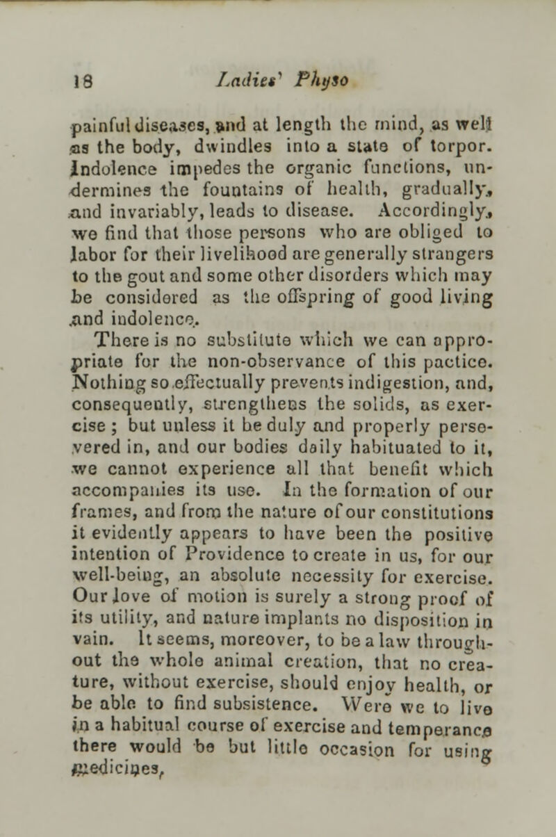 painful diseases, and at length the mind, as well as the body, dwindles into a state of torpor, indolence impedes the organic functions, un- dermines the fountains of health, gradually, mid invariably, leads to disease. Accordingly, we find that those persons who are obliged to labor for their livelihood are generally strangers to the gout and some other disorders which may be considered as the offspring of good living .and indolence. There is no substitute which we can appro- priate for the non-observance of this pactico. Nothing so.effectually prevents indigestion, and, consequently, strengthens the solids, as exer- cise ; but unless it he duly and properly perse- vered in, and our bodies daily habituated to it, we cannot experience all that benefit which accompanies its use. In the formation of our frames, and from the nature of our constitutions it evidently appears to have been the positive intention of Providence to create in us, for our well-beiug, an absolute necessity for exercise. Our Jove of motion is surely a strong proof of its utility, and nature implants no disposition in vain. It seems, moreover, to be a law through- out the whole animal creation, that no crea- ture, without exercise, should enjoy health, or be able, to find subsistence. Were we to live- in a habitual course of exercise and temperance there would be but little occasion for using medicines,.