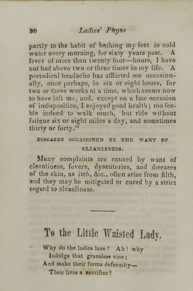 partly to Ihe habit of bathing my feet in coM water every morning, for sixty years past. A fevor of more than twenty four—hour?, I have not had above two or three times in my life. A periodical headache has afflicted me occasion- ally, once perhaps, in six or eight hours, for two or three weeks at a time, which seems now to have left me, and, except, on a late occasion of indisposition, I enjoyed good health; too fee- ble indeed to walk much, but vide without fatigue six or eight miles a day, and sometimes thirty or forty. DISEASES OCCASIONED BY THE WANT OF CLEANLINESS. Many complaints aro caused by want of cleanliness, fevers, dysenteries, and diseases of the skin, as itch, &c, often arise from filth, and they maybe mitigated or cured by a strict regard to cleanliness. To the Little Waisted Lady, Why do the ladies laco ? Ah ! why Indulge that graceless vice ; And mako ilicir forms deformity— Their lives a facrificc ?