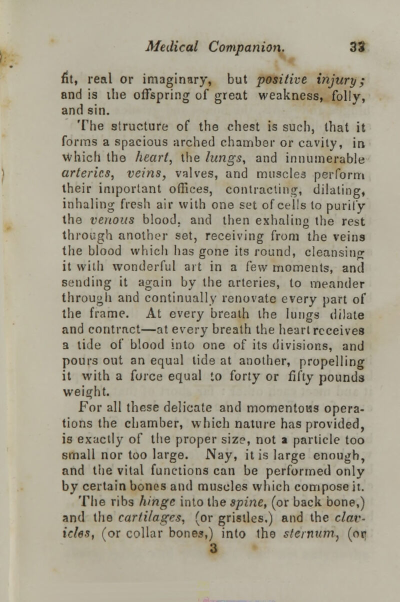 fit, real or imaginary, but positive injury; and is ihe offspring of great weakness, folly, and sin. The structure of the chest is such, that it forms a spacious arched chamber or cavity, in which the heart, the lungs, and innumerable arteries, veins, valves, and muscles perform their important offices, contracting, dilating, inhaling fresh air with one set of cells to purify the venous blood, and then exhaling the rest through another set, receiving from the veins the blood which has gone its round, cleansing it with wonderful art in a Cew moments, and sending it again by the arteries, to meander througli and continually renovate every part of the frame. At every breath the lungs dilate and contract—at every breath the heart receives a tide of blood into one of its divisions, and pours out an equal tide at another, propelling it with a force equal to forty or fifty pounds weight. For all these delicate and momentous opera- tions the chamber, which nature has provided, is exactly of the proper size, not a particle too small nor too large. Nay, it is large enough, and the vital functions can be performed only by certain bones and muscles which compose it. The ribs hinge into the spine, (or back bone,) and the cartilages, (or gristles.) and the clav- icles, (or collar bones,) into the sternum, (or 3