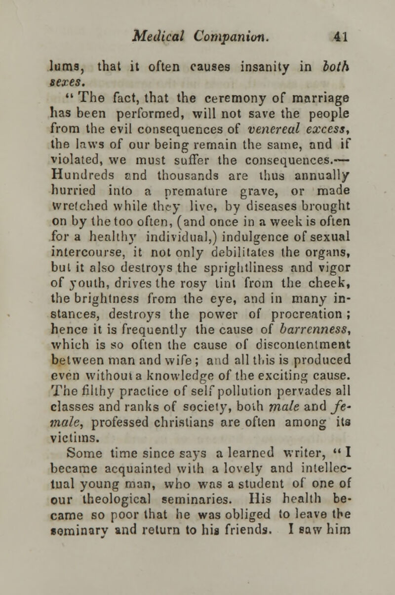 luma, that it often causes insanity in both sexes.  The fact, that the ceremony of marriage has been performed, will not save the people from the evil consequences of venereal excess, the laws of our being remain the same, and if violated, we must suffer the consequences.— Hundreds and thousands are thus annually hurried into a premature grave, or made wretched while they live, by diseases brought on by the too often, (and once in a week is often for a health)' individual,) indulgence of sexual intercourse, it not only debilitates the organs, but it also destroys the sprightliness and vigor of youth, drives the rosy lint from the cheek, the brightness from the eye, and in many in- stances, destroys the power of procreation; hence it is frequently the cause of barrenness, which is so often the cause of discontentment between man and wife ; and all this is produced even without a knowledge of the exciting cause. The filthy practice of self pollution pervades all classes and ranks of society, both male and fe- male, professed christians are often among its victims. Some time since says a learned writer,  I became acquainted with a lovely and intellec- tual young man, who was a student of one of our theological seminaries. His health be- came so poor that he was obliged to leave the seminary and return to his friends. I saw him