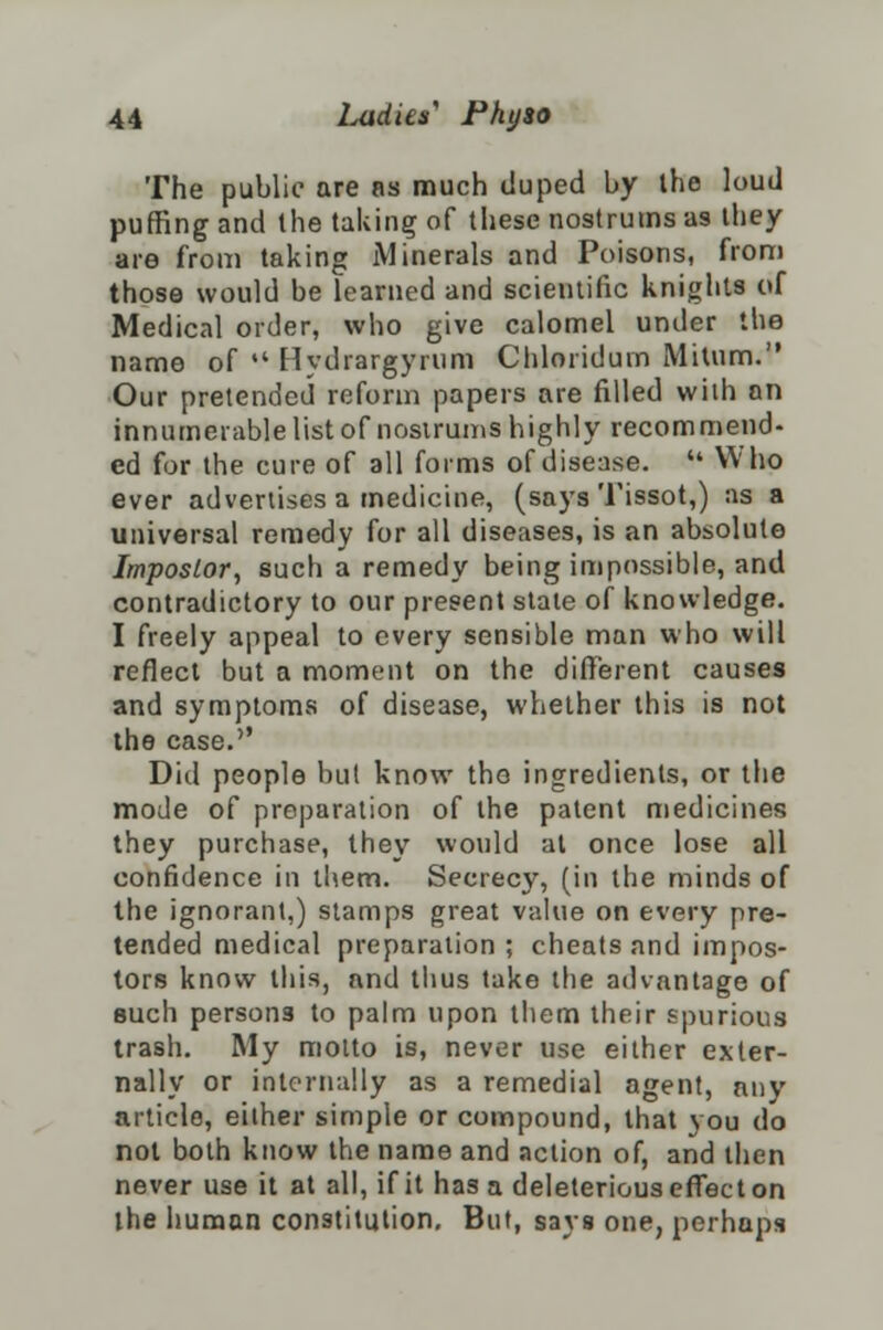 The public are as much duped by the loud puffing and the taking of these nostrums as they are from taking Minerals and Poisons, from those would be learned and scientific knights of Medical order, who give calomel under the name of  Hydrargyrum Chloriduin Mitum. Our pretended reform papers are filled wiih an innumerable list of nostrums highly recommend- ed for the cure of all forms of disease.  Who ever advertises a medicine, (says Tissot,) as a universal remedy for all diseases, is an absolute Impostor, such a remedy being impossible, and contradictory to our present stale of knowledge. I freely appeal to every sensible man who will reflect but a moment on the different causes and symptoms of disease, whether this is not the case.'' Did people but know the ingredients, or the mode of preparation of the patent medicines they purchase, they would at once lose all confidence in them. Secrecy, (in the minds of the ignorant,) stamps great value on every pre- tended medical preparation ; cheats and impos- tors know this, and thus take the advantage of such persons to palm upon them their spurious trash. My motto is, never use either exter- nally or internally as a remedial agent, any article, either simple or compound, that you do not both know the name and action of, and then never use it at all, if it has a deleterious effect on the human constitution. But, says one, perhaps