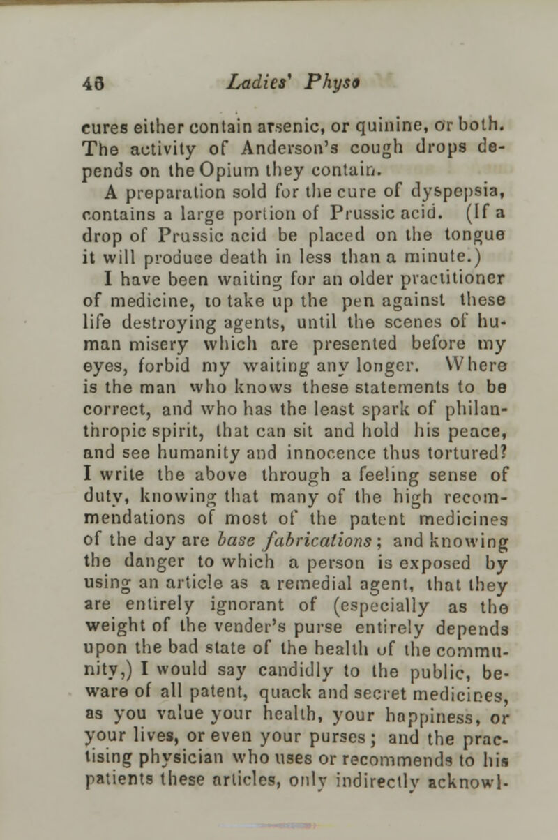 cures either contain arsenic, or quinine, or both. The activity of Anderson's cough drops de- pends on the Opium they contain. A preparation sold for the cure of dyspepsia, contains a large portion of Prussic acid. (If a drop of Prussic acid be placed on the tongue it will produce death in less than a minute.) I have been waiting for an older practitioner of medicine, to take up the pen against these life destroying agents, until the scenes of hu- man misery which are presented before my eyes, forbid my waiting any longer. Where is the man who knows these statements to be correct, and who has the least spark of philan- thropic spirit, that can sit and hold his peace, and see humanity and innocence thus tortured? I write the above through a feeling sense of duty, knowing that many of the high recom- mendations of most of the patent medicines of the day are base fabrications; and knowing the danger to which a person is exposed by using an article as a remedial agent, that they are entirely ignorant of (especially as the weight of the vender's purse entirely depends upon the bad state of the health of the commu- nity,) I would say candidly to the public, be- ware of all patent, quack and secret medicines as you value your health, your happiness, or your lives, or even your purses; and the prac- tising physician who uses or recommends to his patients these articles, only indirectly acknowl-