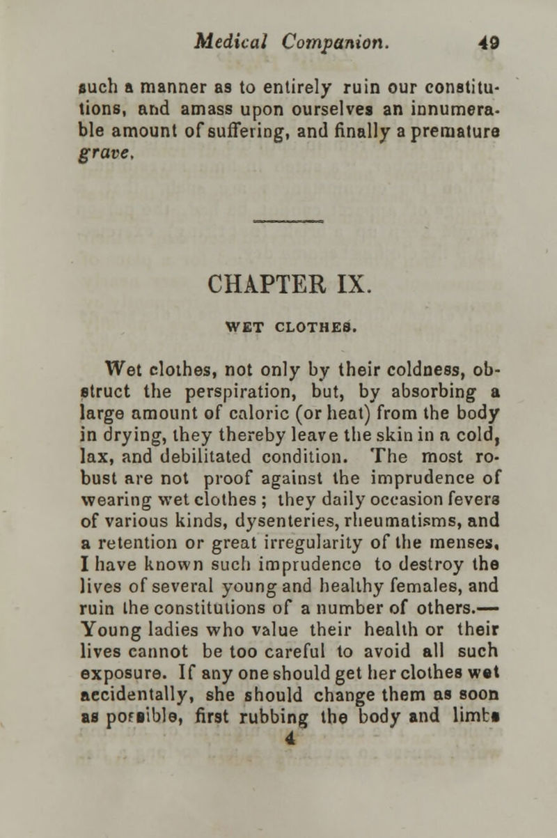 such a manner as to entirely ruin our constitu- tions, and amass upon ourselves an innumera- ble amount of suffering, and finally a premature grave. CHAPTER IX. WET CLOTHES. Wet clothes, not only by their coldness, ob- struct the perspiration, but, by absorbing a large amount of caloric (or heat) from the body in drying, they thereby leave the skin in a cold, lax, and debilitated condition. The most ro- bust are not proof against the imprudence of wearing wet clothes ; they daily occasion fevers of various kinds, dysenteries, rheumatisms, and a retention or great irregularity of the menses, I have known sue!) imprudence to destroy the lives of several young and healthy females, and ruin the constitutions of a number of others.— Young ladies who value their health or their lives cannot be too careful to avoid all such exposure. If any one should get her clothes wet accidentally, she should change them as soon as pofiible, first rubbing the body and limti 4