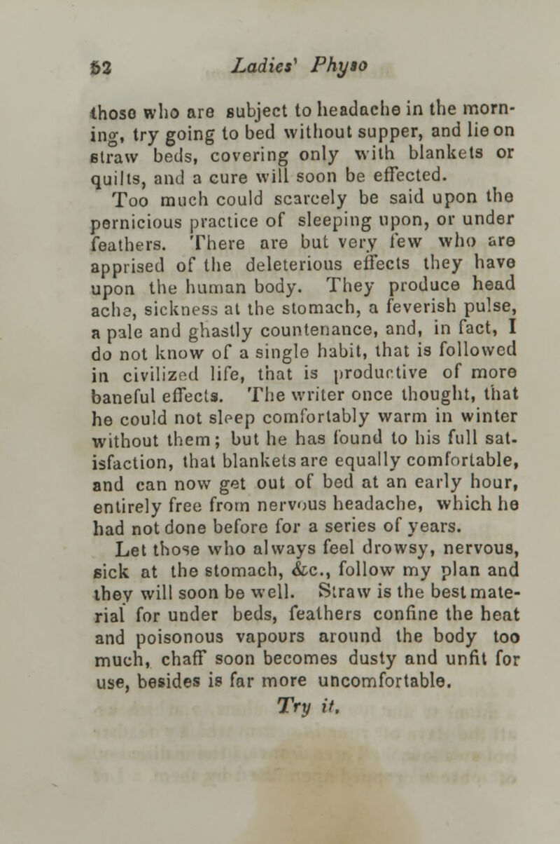 thoso who are subject to headache in the morn- ing, try going to bed without supper, and lie on straw beds, covering only with blankets or quilts, and a cure will soon be effected. Too much could scarcely be said upon the pernicious practice of sleeping upon, or under feathers. There are but very few who are apprised of the deleterious effects they have upon the human body. They produce head ache, sickness at the stomach, a feverish pulse, a pale and ghastly countenance, and, in fact, I do not know of a single habit, that is followed in civilized life, that is productive of more baneful effects. The writer once thought, that he could not sleep comfortably warm in winter without them; but he has found to his full sat- isfaction, that blankets are equally comfortable, and can now get out of bed at an early hour, entirely free from nervous headache, which he had not done before for a series of years. Let those who always feel drowsy, nervous, sick at the stomach, &c, follow my plan and they will soon be well. Straw is the best mate- rial for under beds, feathers confine the heat and poisonous vapours around the body too much, chaff soon becomes dusty and unfit for use, besides is far more uncomfortable. Try it.