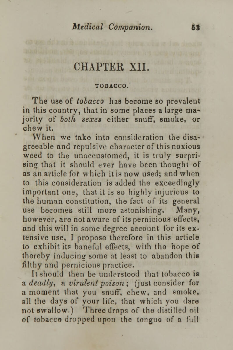 CHAPTER XII. The use of tobacco has become so prevalent in this country, that in some places a large ma- jority of both sexes either snuff, smoke, or chew it. When we take into consideration the disa- greeable and repulsive character of this noxious weed to the unaccustomed, it is truly surpri- sing that it should ever have been thought of as an article for which it is now used; and when to this consideration is added the exceedingly important one, that it is so highly injurious to the human constitution, the fact of its general use becomes still more astonishing. Many, however, are not aware of its pernicious effects, and this will in some degree account for its ex- tensive use, I propose therefore in this article to exhibit its baneful effects, with the hope of thoreby inducing some at least to abandon this filthy and pernicious practice. It should then be understood that tobacco is a deadly, a. virulent poison; (just consider for a moment that you snuff, chew, and smoke, all the days of your life, that which you dare not swallow.) Three drops of the distilled oil of tobacco dropped upon the tongue of a full