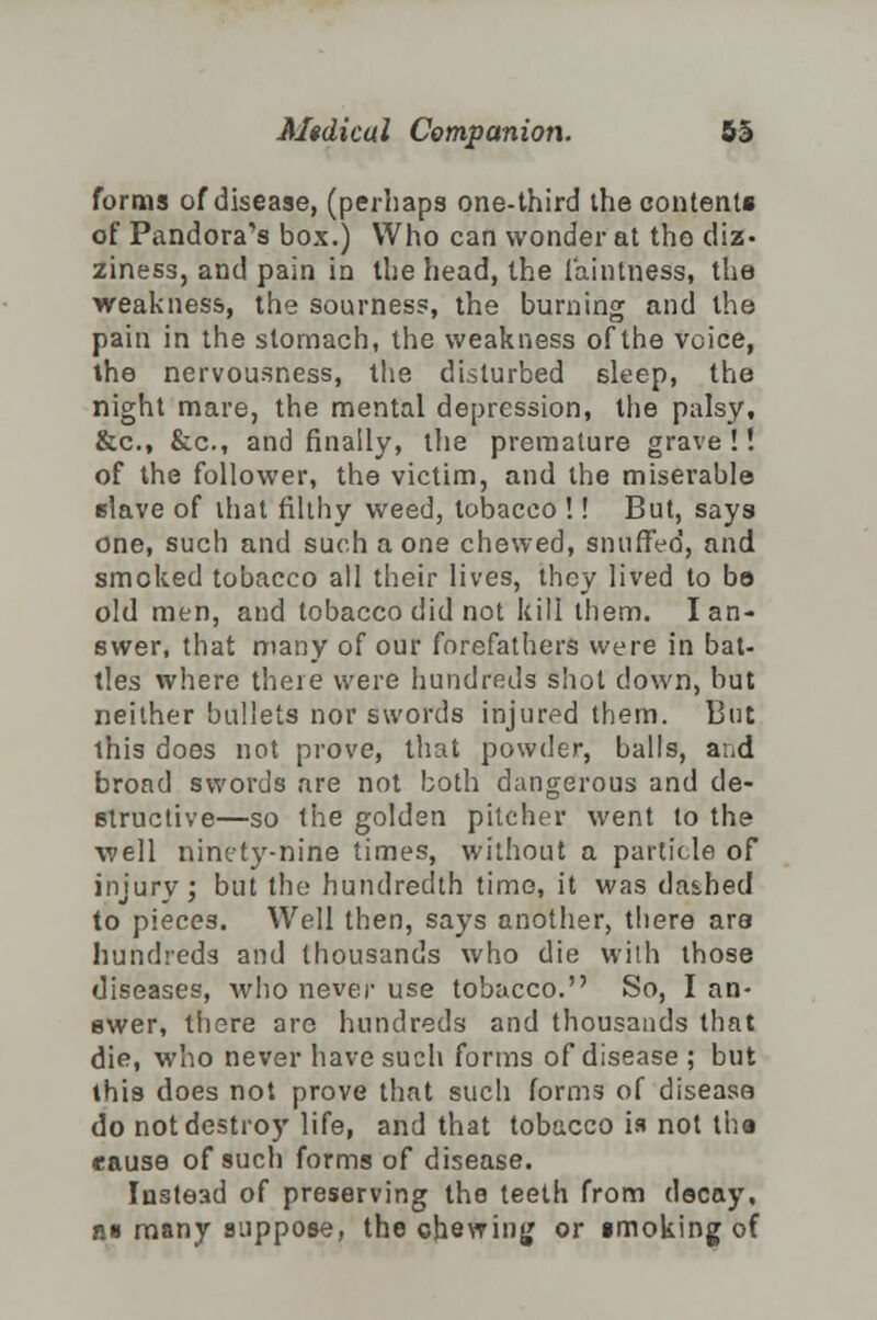 forms of disease, (perhaps one-third the content* of Pandora's box.) Who can wonder at the diz- ziness, and pain in the head, the faintness, the weakness, the sourness, the burning and the pain in the stomach, the weakness of the voice, the nervousness, the disturbed 6leep, the night mare, the mental depression, the palsy, &c, &c, and finally, the premature grave!! of the follower, the victim, and the miserable slave of that filthy weed, tobacco !! But, says one, such and such a one chewed, snuffed, and smoked tobacco all their lives, they lived to be old men, and tobacco did not kill them. I an- swer, that many of our forefathers were in bat- tles where there were hundreds shot down, but neither bullets nor swords injured them. But this does not prove, that powder, balls, and broad swords are not both dangerous and de- structive—so the golden pitcher went to the well ninety-nine times, without a particle of injury; but the hundredth time, it was da&hed to pieces. Well then, says another, there are hundreds and thousands who die with those diseases, who never use tobacco. So, I an- swer, there are hundreds and thousands that die, who never have such forms of disease ; but this does not prove that such forms of disease do not destroy life, and that tobacco is not the cause of such forms of disease. Instead of preserving the teeth from decay, »■ many suppose, the chewing or smoking of