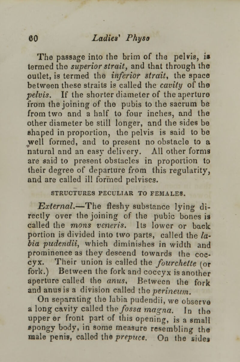 The passage into the brim of the pelvis, i» termed the superior strait, and that through the outlet, is termed the inferior strait, the space between these straits is called the cavity of the pelvis. If the shorter diameter of the aperture from the joining of the pubis to the sacrum be from two and a half to four inches, and the other diameter be still longer, and the sides be shaped in proportion, the pelvis is said to be well formed, and to present no obstacle to a natural and an easy delivery. All other forms are said to present obstacles in proportion to their degree of departure from this regularity, and are called ill formed pelvises. STRUCTURES PECULIAR TO FEMALES. External.—The fleshy substance lying di- rectly over the joining of the pubic bones is called the mons veneris. Its lower or back portion is divided into two parts, called the fa- bia pudendii, which diminishes in width and prominence as they descend towards the coc- cyx. Their union is called the fourchette (or fork.) Between the fork and coccyx is another aperture called the anus. Between the fork and anus is a division called the perineum. On separating the labia pudendii, we observe a long cavity called the fossa magna. In the upper or front part of this opening, is a small spongy body, in some measure resembling the male penis, called the prepuce. On the sides