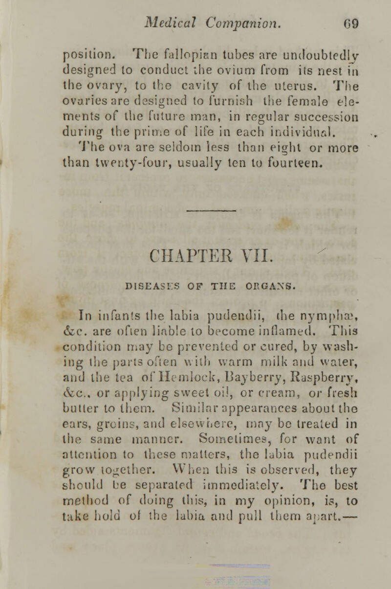 position. The fallopian tubes are undoubtedly designed to conduct the ovium from its nest in the ovary, to the cavity of the uterus. The ovaries are designed to furnish the female ele- ments of the future man, in regular succession during the prime of life in each individual. The ova are seldom less than eight or more than Iwenty-four, usually ten to fourteen. CHAPTER VII. DISEASES OF THE ORGANS. In infants the labia pudendii, (be nymphs, &c. are often liable to become inflamed. This condition may be prevented or cured, by wash- ing (he parts often with warm milk and water, and the tea of Hemlock, Bayberry, Raspberry, &c., or applying sweet oil, or cream, or fresh butler to them. Similar appearances about the ears, groins, and elsewhere, may be treated in the same manner. Sometimes, for want of attention to these matters, the ljbia pudendii grow together. When this is observed, they should l:e separated immediately. The best method of doing this, in my opinion, is, to take hold of the labia and pull them apart.—