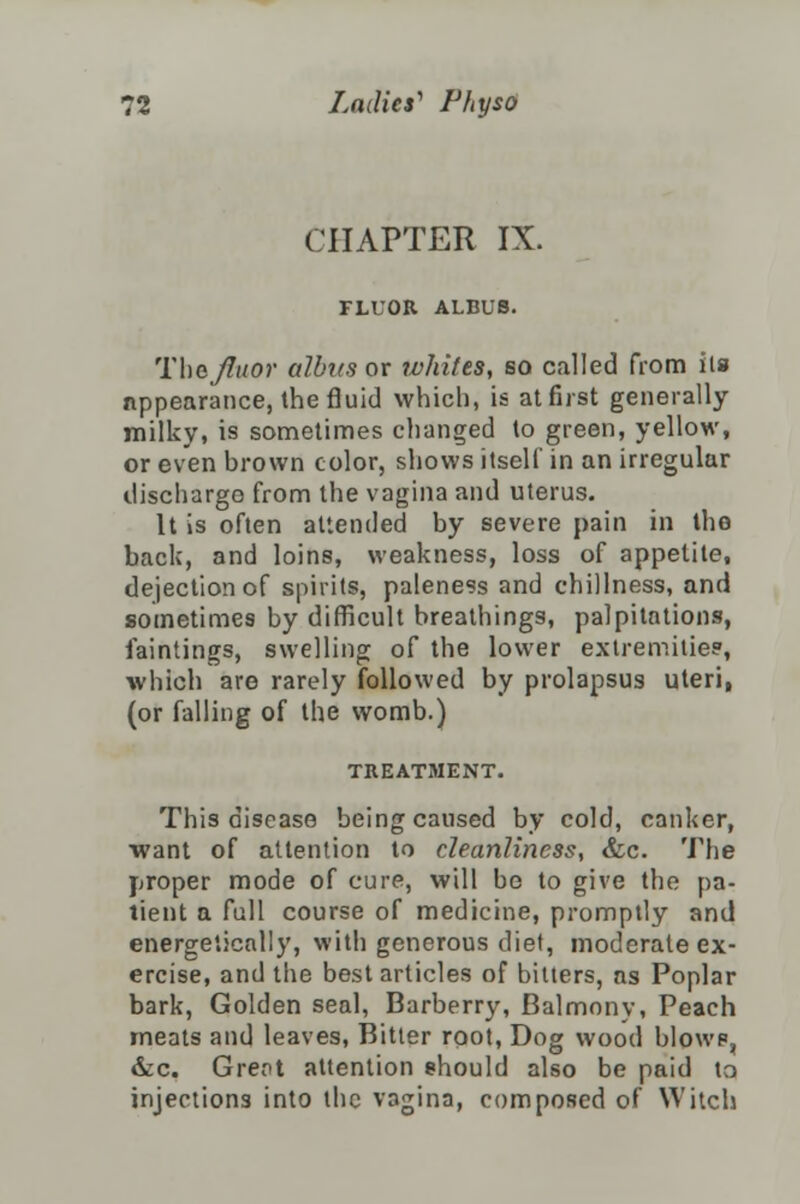 CHAPTER IX. FLUOR ALBUS. Thejluor dibits or whites, so called from its appearance, the fluid which, is at first generally milky, is sometimes changed to green, yellow, or even brown color, shows itself in an irregular discharge from the vagina and uterus. It is often attended by severe pain in the back, and loins, weakness, loss of appetite, dejection of spirits, paleness and dullness, and sometimes by difficult breathings, palpitations, faintings, swelling of the lower extremities', which are rarely followed by prolapsus uteri, (or falling of the womb.) TREATMENT. This disease being caused by cold, canker, want of attention to cleanliness, &c. The proper mode of cure, will be to give the pa- tient a full course of medicine, promptly and energetically, with generous diet, moderate ex- ercise, and the best articles of bitters, as Poplar bark, Golden seal, Barberry, Balmonv, Peach meats and leaves, Bitter root, Dog wood blowp, &c. Grent attention should also be paid to injections into the vagina, composed of Witch