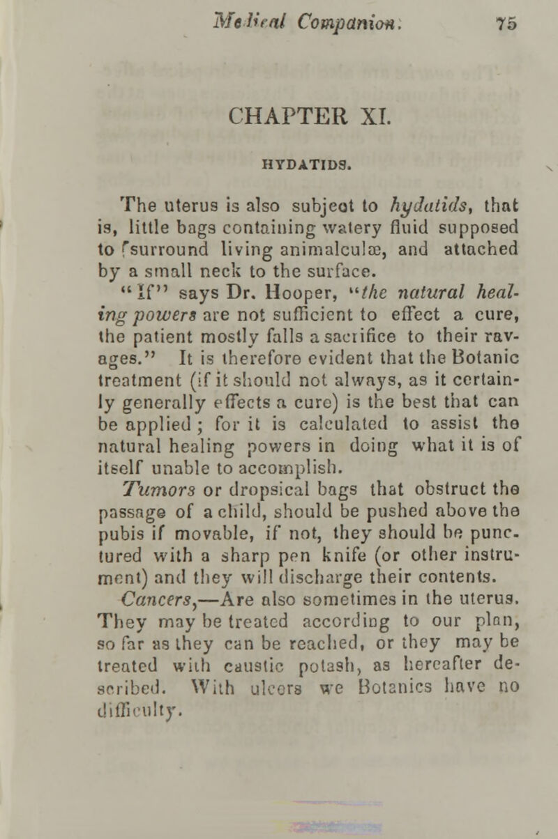 CHAPTER XI. HYDATIDS. The uterus is also subject to hydatids, that is, little bags containing watery fluid supposed to ^surround living animalculae, and attached by a small neck to the surface. If says Dr. Hooper, the natural heal- ing powers are not sufficient to effect a cure, the patient mostly falls a sacrifice to their rav- ages. It is therefore evident that the Botanic treatment (if it should not always, as it certain- ly generally effects a cure) is the best that can be applied ; for it is calculated to assist tho natural healing powers in doing what it is of itself unable to accomplish. Tumors or dropsical bags that obstruct the passage of a child, should be pushed above the pubis if movable, if not, they should be punc- tured with a sharp pen knife (or other instru- ment) and they will discharge their contents. Cancers,—Are also sometimes in the uterus. They may be treated according to our plan, so far as ihey can be reached, or they may be treated with caustic potash, as hereafter de- scribed. With ulcers we Botanies have no difficulty.