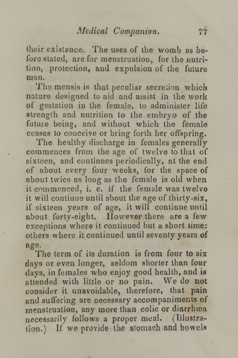 their existence. The uses of the womb as be- fore slated, are for menstruation, for the nutri- tion, protection, and expulsion of the future man. The mensis is that peculiar secretion which nature designed to aid and assist in the work of gestation in the female, to administer life strength and nutrition to the embryo of the future being, and without which the female ceases to conceive or bring forth her offspring. The healthy discharge in females generally commences from the age of twelve to that of sixteen, and continues periodically, at the end of about every four weeks, for the space of about twice as long as the female is old when it commenced, i. e. if the female was twelve it will continue until about the age of thirty-six, if sixteen years of age, it will continue until about forty-eight. However there are a few exceptions where it continued but a short time: others where it continued until seventy years of The term of its duration is from four to six days or even longer, seldom shorter than four days, in females who enjoy good health, and is attended with little or no pain. We do not consider it unavoidable, therefore, that pain and suffering are necessary accompaniments of menstruation, any more than colic or diarrhoea necessarily follows a proper meal. (Illustra- tion.) If we provide the stomach and bowels