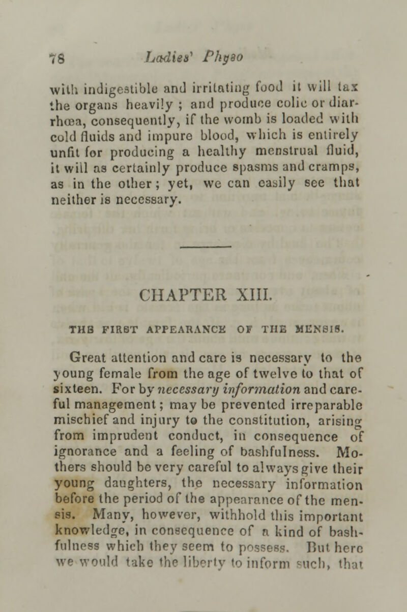 with indigestible and irritating food it will lax the organs heavily ; and produce colic or diar- rhoea, consequently, if the womb is loaded with culd fluids and impure blood, which is entirely unfit for producing a healthy menstrual fluid, it will as certainly produce spasms and cramps, as in the other; yet, we can easily see that neither is necessary. CHAPTER XIII. THB FIRST APPEAHANCE OF THE MEN8IS. Great attention and care is necessary to the young female from the age of twelve to that of sixteen. For by necessary information and care- ful management; may be prevented irreparable mischief and injury to the constitution, arising from imprudent conduct, in consequence of ignorance and a feeling of bashfulness. Mo- thers should be very careful to always give their young daughters, the necessary information before the period of the appearance of the men- sis. Many, however, withhold this important knowledge, in consequence oC n kind of bash- fulness which they seem to possess. But here we would t>ike the liberty to inform cuch> that