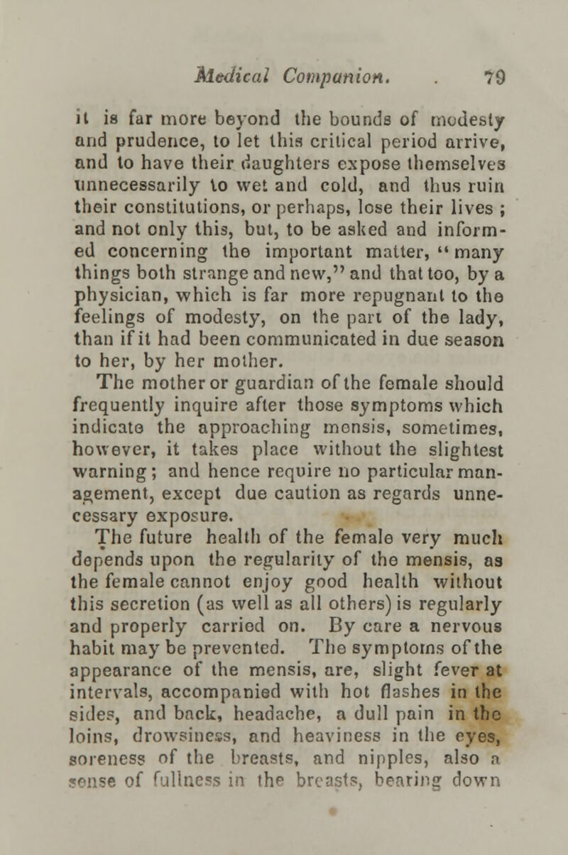 il is far more beyond the bounds of modesty and prudence, to let this critical period arrive, and to have their daughters expose themselves unnecessarily to wet and cold, and thus ruin their constitutions, or perhaps, lose their lives ; and not only this, but, to be asked and inform- ed concerning the important matter,  many things both strange and new, and that too, by a physician, which is far more repugnant to the feelings of modesty, on the part of the lady, than if it had been communicated in due season to her, by her mother. The mother or guardian of the female should frequently inquire after those symptoms which indicate the approaching mensis, sometimes, however, it takes place without the slightest warning; and hence require no particular man- agement, except due caution as regards unne- cessary exposure. The future health of the female very much depends upon the regularity of the mensis, as the female cannot enjoy good health without this secretion (as well as all others) is regularly and properly carried on. By care a nervous habit may be prevented. The symptoms of the appearance of the mensis, are, slight fever at intervals, accompanied with hot flashes in the sides, and back, headache, a dull pain in the loins, drowsiness, and heaviness in the eyes, soreness of the breasts, and nipples, also a sense of fullness in the breasts, hearing down