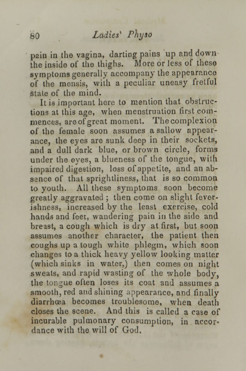 pain in the vagina, darting pains up find down the inside of the thighs. More or less of these symptoms generally accompany the appearance of the mensis, with a peculiar uneasy fretful state of the mind. It is important here to mention that obstruc- tions at this age, when menstruation first com- mences, are of great moment. The complexion of the female soon assumes a sallow appear- ance, the eyes are sunk deep in their sockets, and a dull dark blue, or brown circle, forms under the eyes, a blueness of the tongue, with impaired digestion, loss of appetite, and an ab- sence of that sprightliness, that is so common to youth. All these symptoms soon become greatly aggravated ; then come on slight fever- ishness, increased by the least exercise, cold hands and feet, wandering pain in the side and breast, a cough which is dry at first, but soon assumes another character, the patient then coughs up a tough while phlegm, which soon changes to a thick heavy yellow looking matter (which sinks in water,) then comes on night sweats, and rapid wasting of the whole body, the tongue often loses its coat and assumes a smooth, red and shining appearance, and finally diarrhoea becomes troublesome, when death closes the scene. And this is called a case of incurable pulmonary consumption, in accor= dance with the will of God.