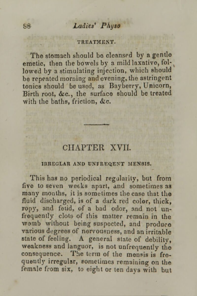 TREATMENT. The stomach should be cleansed by a gentle emetic, then the bowels by a mild laxative, fol- lowed by a stimulating injection, which should be repeated morning and evening, the astringent tonics should be used, as Bayberry, Unicorn, Birth root, &c., the surface should be treated with the baths, friction, &c. CHAPTER XVII. IRREGLAR AND UNFREQENT MENSIS. This has no periodical regularity, but from live to seven weeks apart, and sometimes as many months, it is sometimes the case that the fluid discharged, is of a dark red color, thick, ropy, and fetid, of a bad odor, and not un- frequently clot3 of this matter remain in the womb without being suspected, and produce various degrees of nervousness, and an irritable state of feeling. A general state of debility, weakness and languor, is not unfrequently tho consequence. The term of the men?is is fre- quently irregular, sometimes remaining on the female from six, to eight or ten days with but