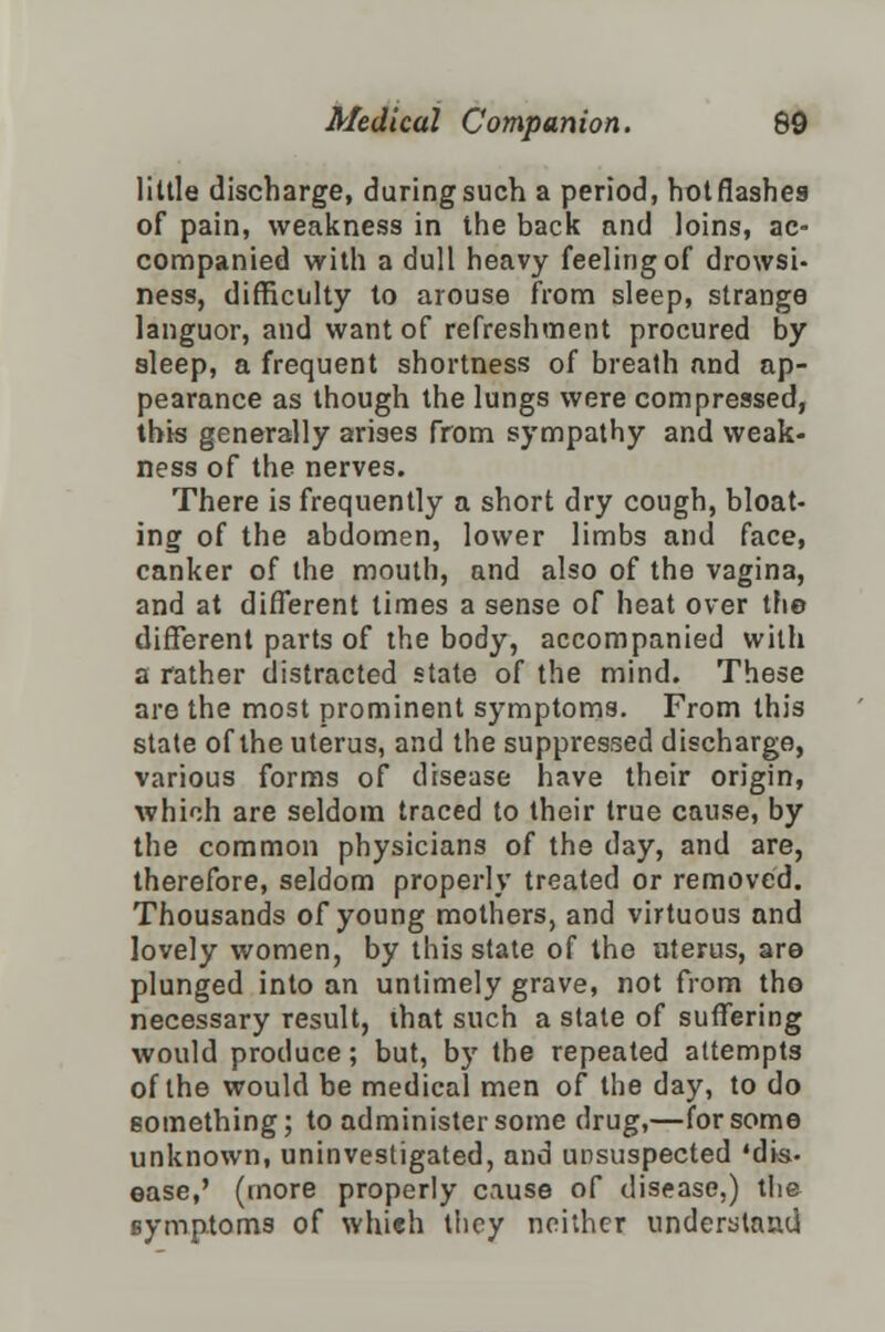 little discharge, during such a period, hot flashes of pain, weakness in the back and loins, ac- companied with a dull heavy feeling of drowsi- ness, difficulty to arouse from sleep, strange languor, and want of refreshment procured by sleep, a frequent shortness of breath and ap- pearance as though the lungs were compressed, this generally arises from sympathy and weak- ness of the nerves. There is frequently a short dry cough, bloat- ing of the abdomen, lower limbs and face, canker of the mouth, and also of the vagina, and at different times a sense of heat over the different parts of the body, accompanied with a rather distracted state of the mind. These are the most prominent symptoms. From this state of the uterus, and the suppressed discharge, various forms of disease have their origin, which are seldom traced to their true cause, by the common physicians of the day, and are, therefore, seldom properly treated or removed. Thousands of young mothers, and virtuous and lovely women, by this state of the uterus, are plunged into an untimely grave, not from tho necessary result, that such a state of suffering would produce; but, by the repeated attempts of the would be medical men of the day, to do something; to administer some drug,—for some unknown, uninvestigated, and unsuspected 'dis- ease,' (more properly cause of disease,) the symptoms of whieh they neither understand.