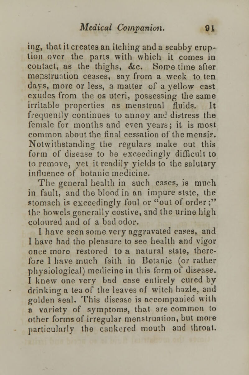 ing, that it creates an itching and a scabby erup- tion over the pans with which it comes in contact, as the thighs, &c. Some time afier menstruation ceases, say from a week to ten days, more or less, a matter of a yellow cast exudes from the os uteri, possessing the same irritable properties as menstrual fluids. It frequently continues to annoy and distress the female for months and even years; it is most common about the final cessation of tbemensi?. Notwithstanding the regulars make out this form of disease to be exceedingly difficult to to remove, yet it readily yields to the salutary influence of botanic medicine. The general health in such cases, is much in fault, and the blood in an impure state, the stomach is exceedingly foul or out of order; thi> bowels generally costive, and the urine high coloured and of a bad odor. I have seen some very aggravated cases, and I have had the pleasure to see health and vigor once more restored to a natural state, there- fore 1 have much faith in Botanic (or rather physiological) medicine in this form of disease. I knew one very bad case entirely cured by drinking a tea of the leaves of witch hazle, and golden seal. This disease is accompanied with a variety of symptoms, that are common (o other forms of irregular menstruation, but more particularly the cankered mouth and throat.