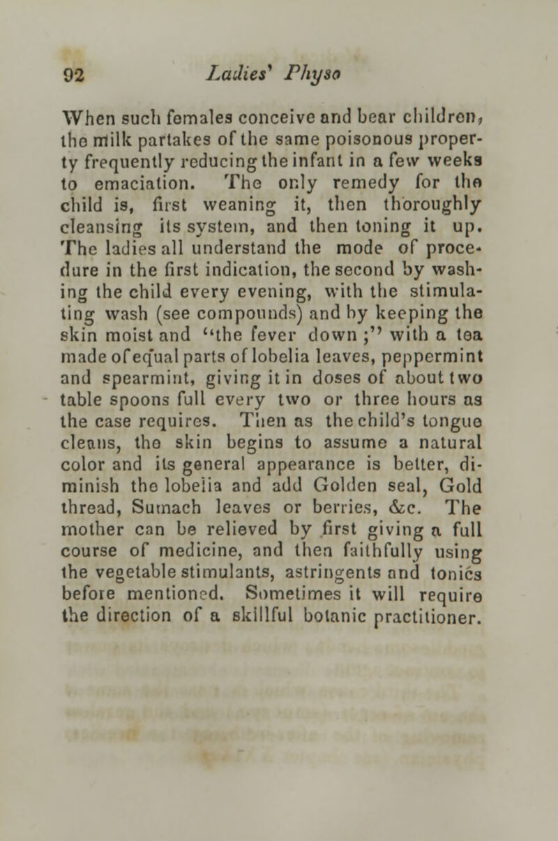 When such females conceive and bear children, the rxlillc partakes of the same poisonous proper- ty frequently reducing the infant in a few weeks to emaciation. The only remedy for the child is, first weaning it, then thoroughly cleansing its system, and then toning it up. The ladies all understand the mode oC proce- dure in the first indication, the second by wash- ing the child every evening, with the stimula- ting wash (see compounds) and by keeping the skin moist and the fever down ;'' with a tea made of equal parts of lobelia leaves, peppermint and spearmint, giving it in doses of about two table spoons full every two or three hours as the case requires. Then as the child's tongue cleans, the skin begins to assume a natural color and its general appearance is better, di- minish tho lobelia and add Golden seal, Gold thread, Sumach leaves or berries, &c. The mother can be relieved by first giving a full course of medicine, and then faithfully using the vegetable stimulants, astringents and tonics before mentioned. Sometimes it will require the direction of a skillful botanic practitioner.