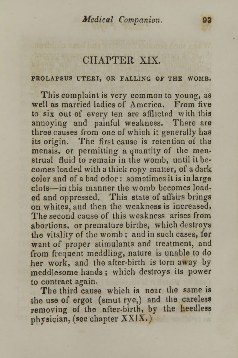 CHAPTER XIX. PROLAPSUS UTERI, OR FALLING OF THE WOMB. This complaint is very common to young, as well as married ladies of America. From five to six out of every ten are afflicted with this annoying and painful weakness. There are three causes from one of which it generally has its origin. The first cause is retention of the mensis, or permitting a quantity of the men- strual fluid to remain in the womb, until it be- comes loaded with a thick ropy matter, of a dark color and of a bad odor : sometimes it is in large clots—in this manner the womb becomes load- ed and oppressed. This state of affairs brings on whites, and then the weakness is increased. The second cause of this weakness arises from abortions, or premature births, which destroys the vitality of the womb ; and in such cases, for want of proper stimulants and treatment, and from frequent meddling, nature is unable to do her work, and the after-birth is torn away by meddlesome hands ; which destroys its power to contract again. The third cause which is near the same is the use of ergot (smut rye,) and the careless removing of the after-birth, by the heedless physician, (see chapter XXIX.)